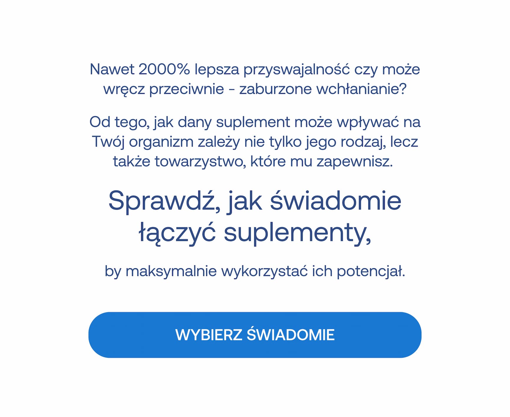 Nawet 2000% lepsza przyswajalność czy może wręcz przeciwnie – zaburzone wchłanianie? Od tego, jak dany suplement może wpływać na Twój organizm zależy nie tylko jego rodzaj, lecz także towarzystwo, które mu zapewnisz. Sprawdź, jak świadomie łączyć suplementy, by maksymalnie wykorzystać ich potencjał. WYBIERZ ŚWIADOMIE