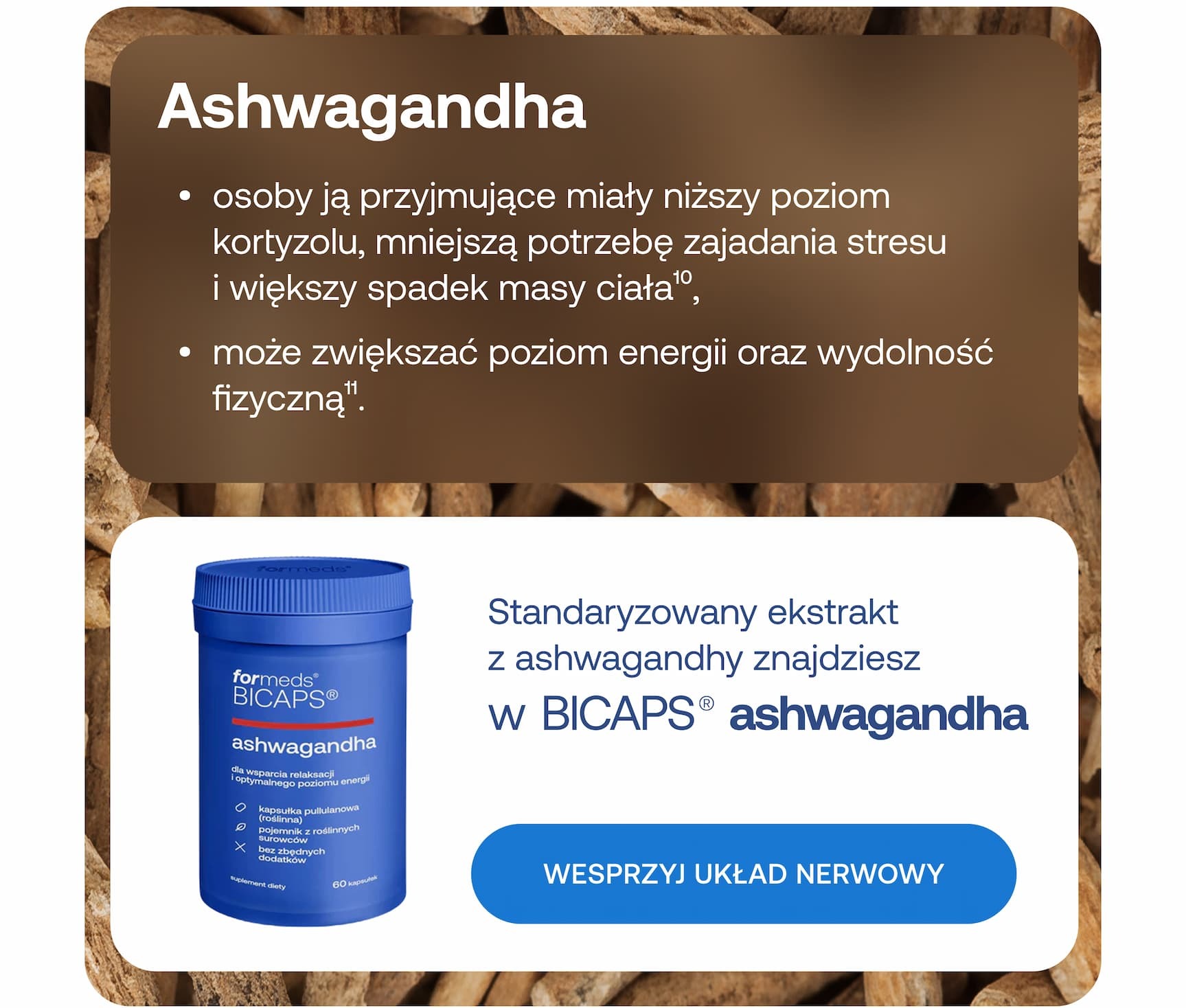 Pomogą Ci w tym: Ashwagandha. Osoby ją przyjmujące miały niższy poziom kortyzolu, mniejszą potrzebę zajadania stresu i większy spadek masy ciała. Może zwiększać poziom energii oraz wydolność fizyczną. Standaryzowany ekstrakt z ashwagandhy znajdziesz w BICAPS ashwagandha. Wesprzyj układ nerwowy. 