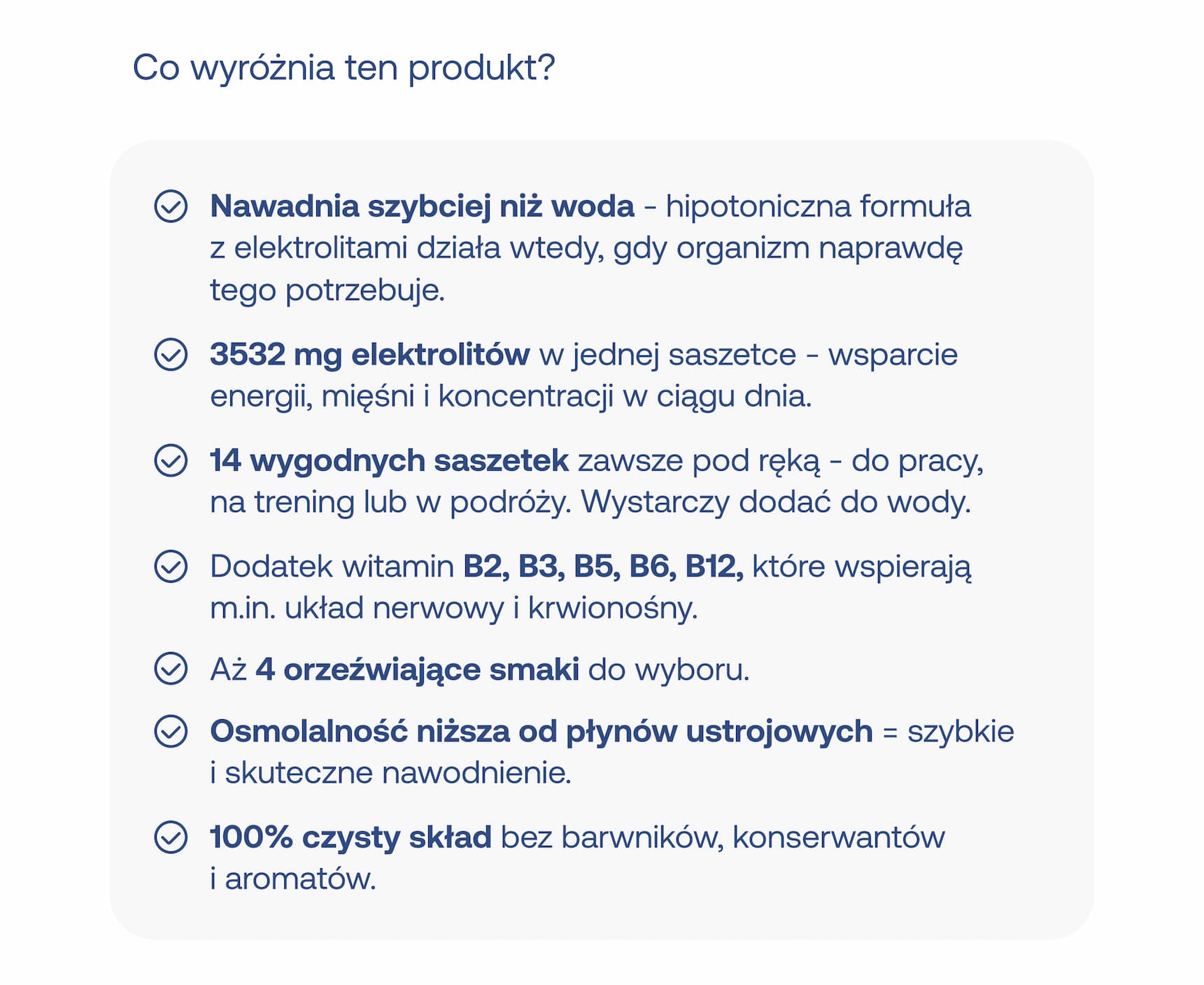 Co wyróżnia ten produkt? Nawadnia szybciej niż woda – hipotoniczna formuła z elektrolitami działa wtedy, gdy organizm naprawdę tego potrzebuje. 3532 mg elektrolitów w jednej saszetce – wsparcie energii, mięśni i koncentracji w ciągu dnia. 14 wygodnych saszetek zawsze pod ręką – do pracy, na trening lub w podróży. wystarczy dodać do wody. dodatek witamin b2, b3, b5, b6, b12, które wspierają m.in. układ nerwowy i krwionośny. aż 4 orzeźwiające smaki do wyboru. osmolalność niższa od płynów ustrojowych = szybkie i skuteczne nawodnienie. 100% czysty skład bez barwników, konserwantów i aromatów.
