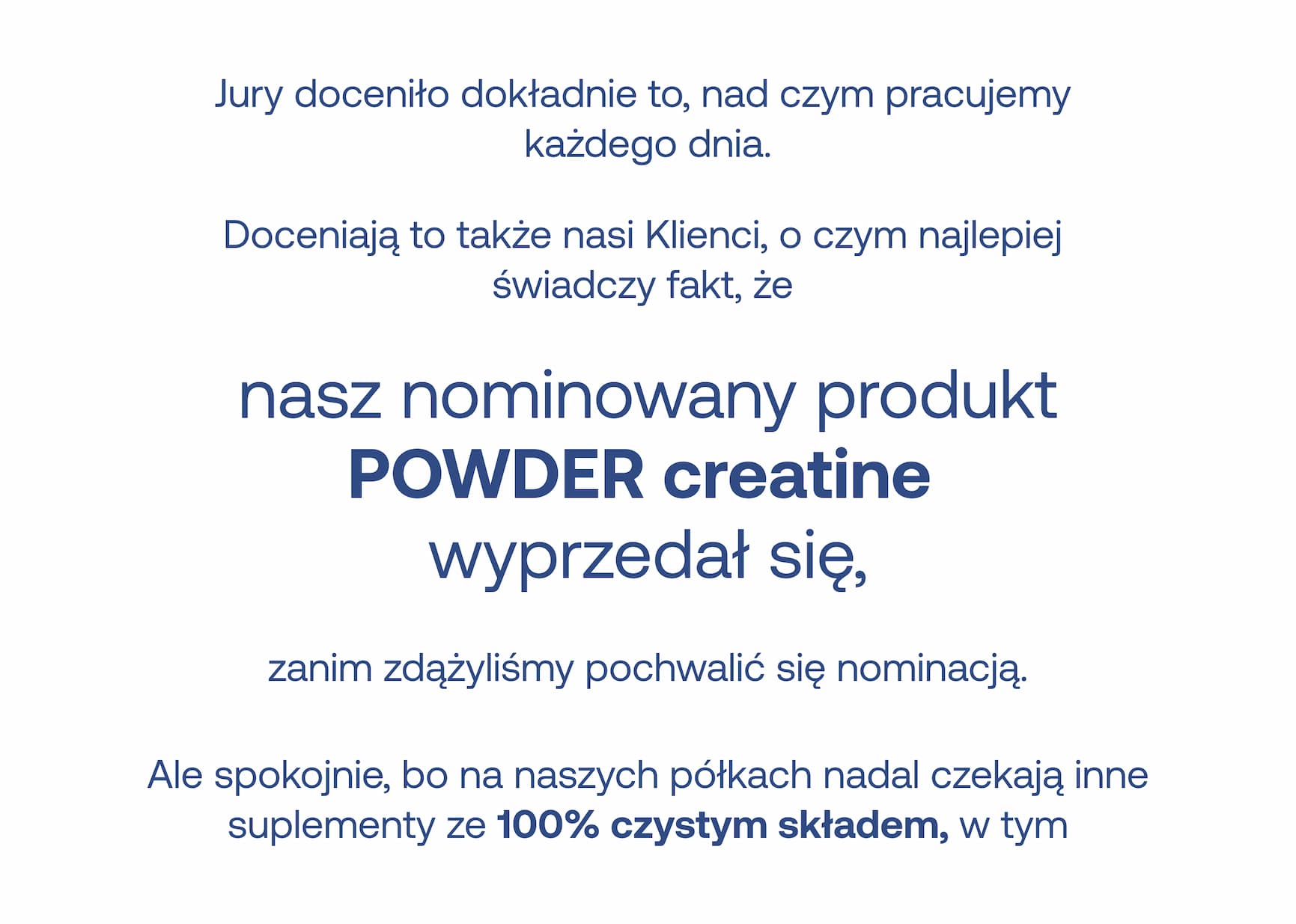 Jury doceniło dokładnie to, nad czym pracujemy każdego dnia. Doceniają to także nasi Klienci, o czym najlepiej świadczy fakt, że nasz nominowany produkt POWDER creatine wyprzedał się, zanim zdążyliśmy pochwalić się nominacją. Ale spokojnie, bo na naszych półkach nadal czekają inne suplementy ze 100% czystym składem, w tym…
