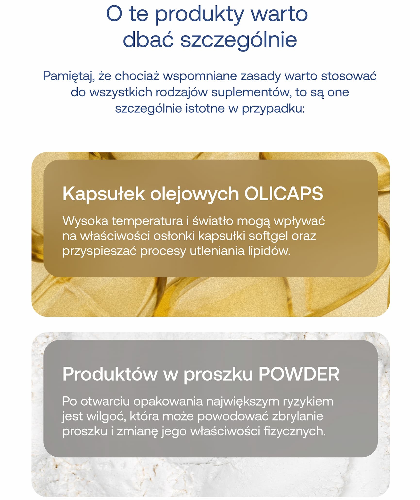 O te produkty warto dbać szczególnie.  Pamiętaj, że chociaż wspomniane zasady warto stosować do wszystkich rodzajów suplementów, są one szczególnie istotne w przypadku:  Kapsułek olejowych OLICAPS Wysoka temperatura i światło mogą wpływać na właściwości osłonki kapsułki softgel oraz przyspieszać procesy utleniania lipidów.  Produktów w proszku POWDER Po otwarciu opakowania największym ryzykiem jest wilgoć, która może powodować zbrylanie proszku i zmianę jego właściwości fizycznych.