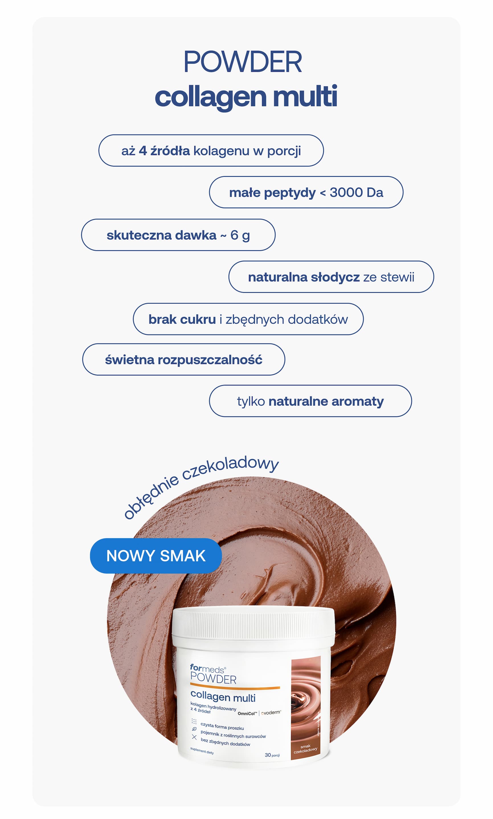 POWDER collagen multi aż 4 źródła kolagenu w porcji małe peptydy < 3000 Da skuteczna dawka - 6 g naturalna słodycz ze stewii brak cukru i zbędnych dodatków świetna rozpuszczalność tylko naturalne aromaty obłędnie czekoladowy NOWY SMAK