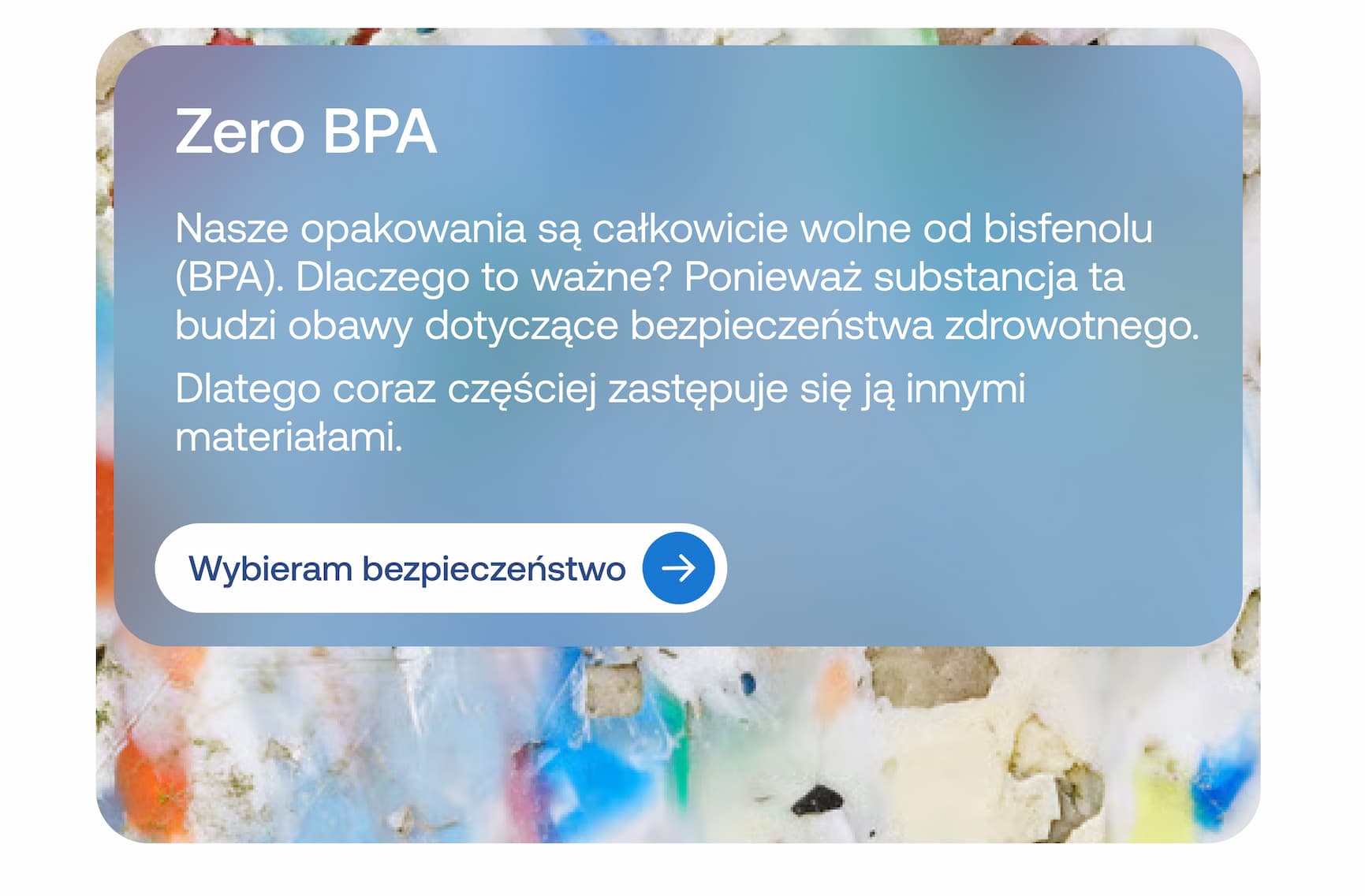  Zero BPA  Nasze opakowania są całkowicie wolne od bisfenolu (BPA). Dlaczego to ważne? Ponieważ substancja ta budzi obawy dotyczące bezpieczeństwa zdrowotnego.  Dlatego coraz częściej zastępuje się ją innymi materiałami.  Wybieram bezpieczeństwo
