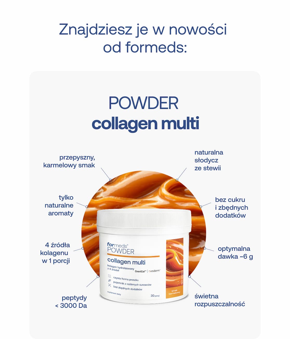 Nagłówek: Znajdziesz je w nowości od formeds: Produkt: POWDER collagen multi Cechy produktu (wykaz):  przepyszny, karmelowy smak  tylko naturalne aromaty  4 źródła kolagenu w 1 porcji  peptydy < 3000 Da  naturalna słodycz ze stewii  bez cukru i zbędnych dodatków  optymalna dawka ~6 g  świetna rozpuszczalność