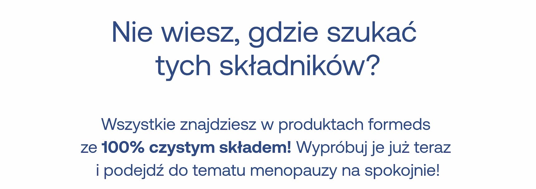 Nie wiesz, gdzie szukać tych składników?  Wszystkie znajdziesz w produktach formeds ze 100% czystym składem! Wypróbuj je już teraz i podejdź do tematu menopauzy na spokojnie!
