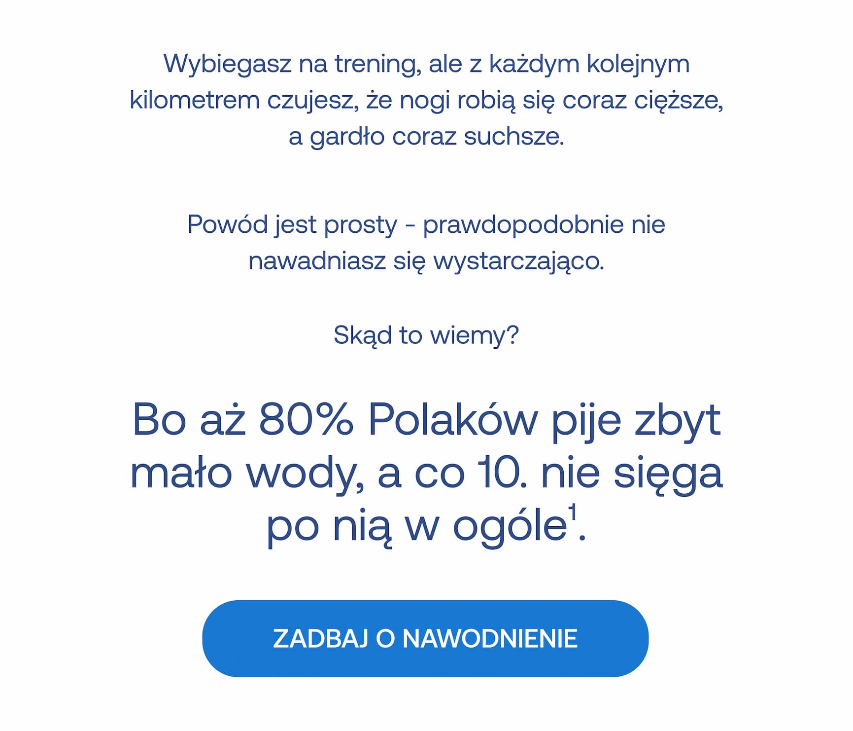 Wybiegasz na trening, ale z każdym kolejnym kilometrem czujesz, że nogi robią się coraz cięższe, a gardło coraz suchsze. Powód jest prosty – prawdopodobnie nie nawadniasz się wystarczająco. Skąd to wiemy? Bo aż 80% Polaków pije zbyt mało wody, a co 10 nie sięga po nią w ogóle.¹ ZADBAJ O NAWODNIENIE.