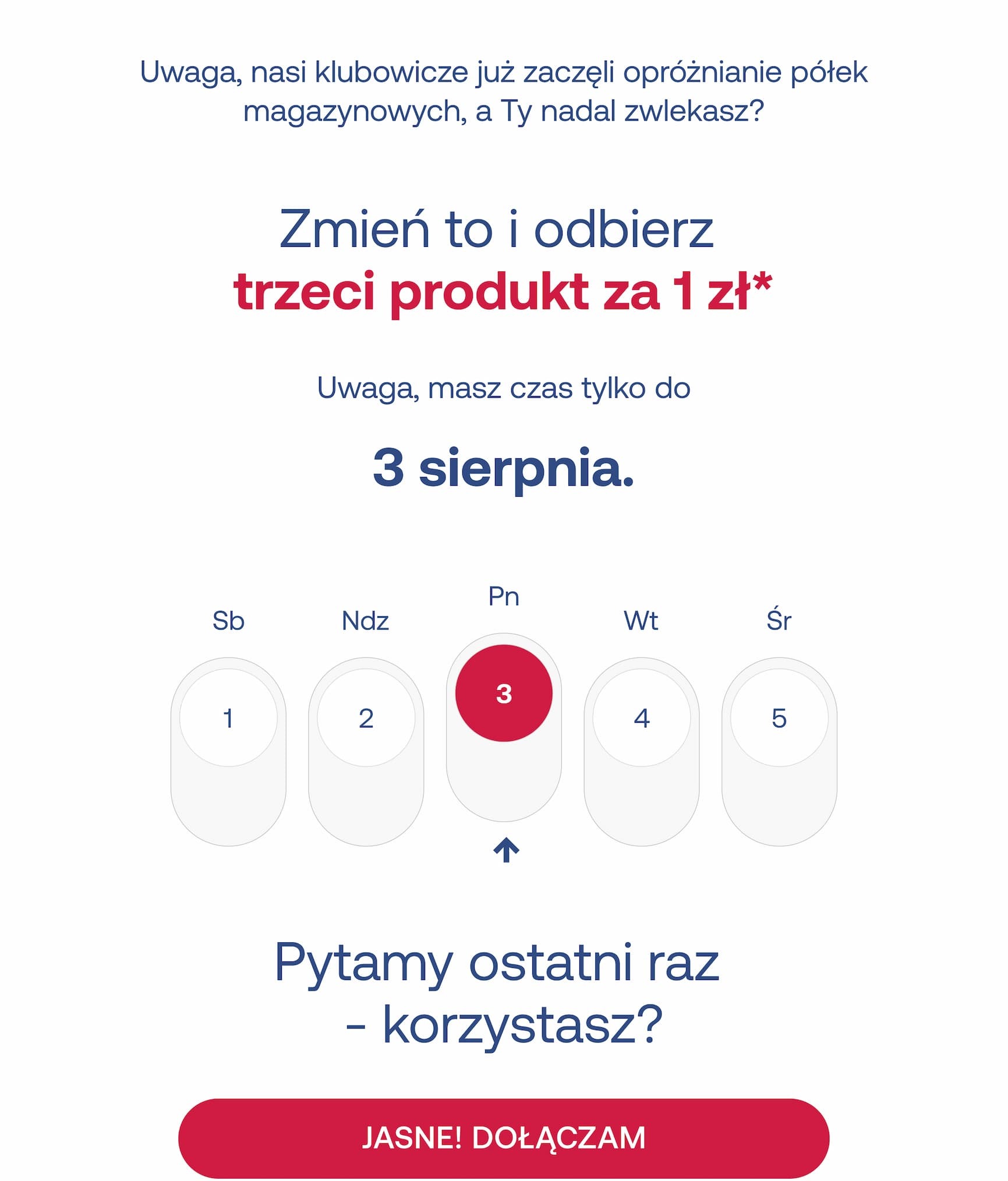 Uwaga, nasi klubowicze już zaczęli opróżnianie półek magazynowych, a Ty nadal zwlekasz? Zmień to i odbierz trzeci produkt za 1 zł*. Uwaga, masz czas tylko do 3 sierpnia. Sb 1 • Ndz 2 • Pn 3 • Wt 4 • Śr 5. Pytamy ostatni raz – korzystasz? JASNE! DOŁĄCZAM.