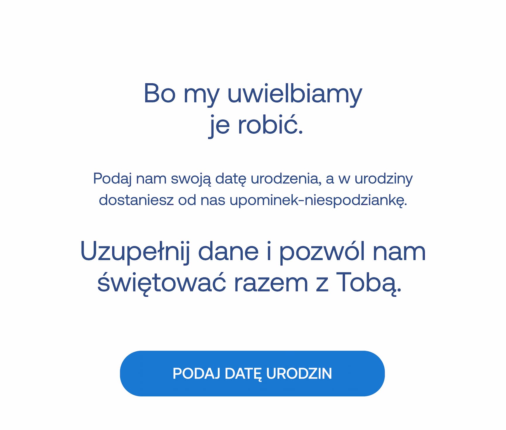 Bo my uwielbiamy je robić. Podaj nam swoją datę urodzenia, a w urodziny dostaniesz od nas upominek-niespodziankę. Uzupełnij dane i pozwól nam świętować razem z Tobą.  PODAJ DATĘ URODZIN