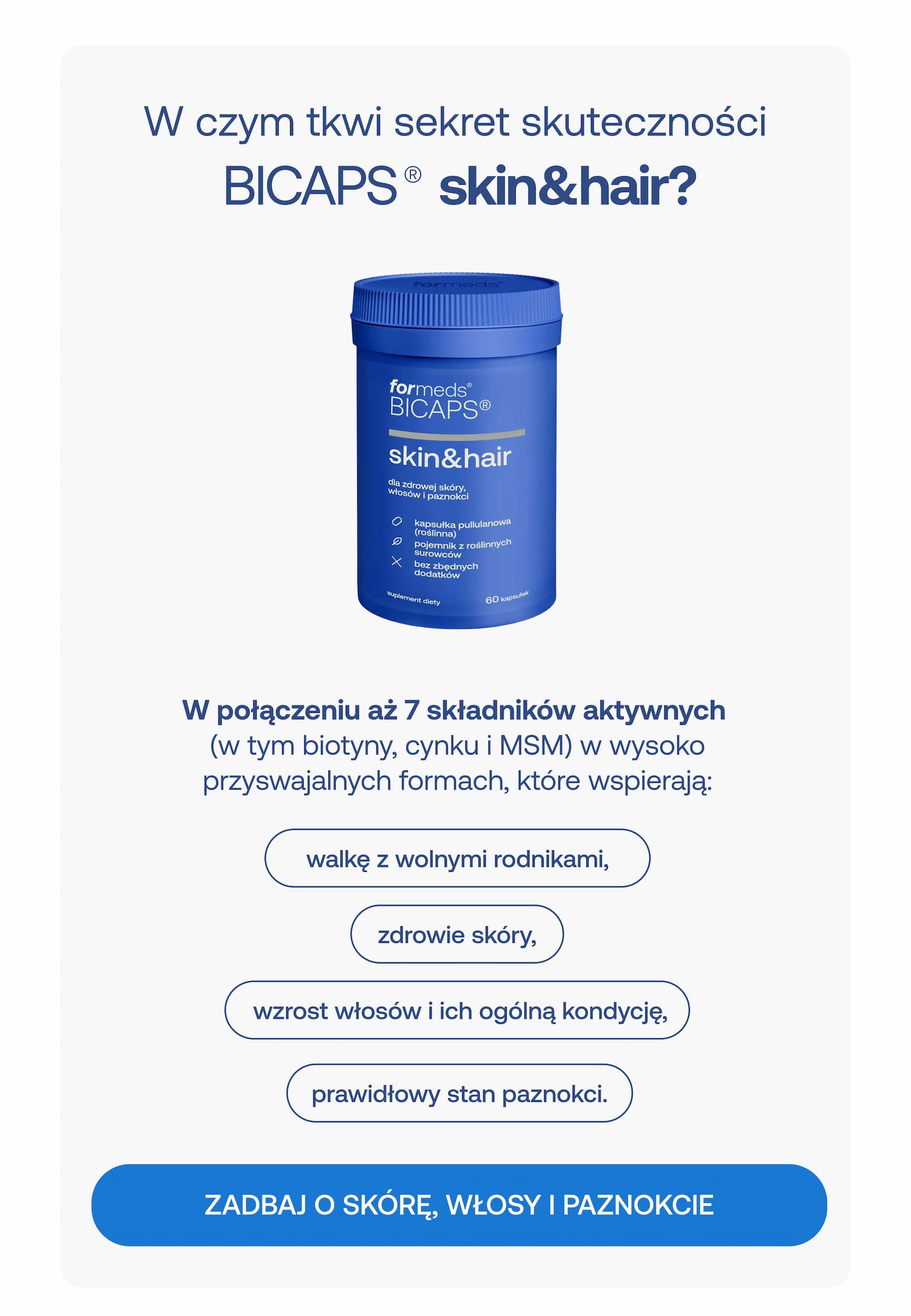 W czym tkwi sekret skuteczności BICAPS® skin&hair? W połączeniu aż 7 składników aktywnych (w tym biotyny, cynku i MSM) w wysoko przyswajalnych formach, które wspierają: walkę z wolnymi rodnikami, zdrowie skóry, wzrost włosów i ich ogólną kondycję, prawidłowy stan paznokci. ZADBAJ O SKÓRĘ, WŁOSY I PAZNOKCIE