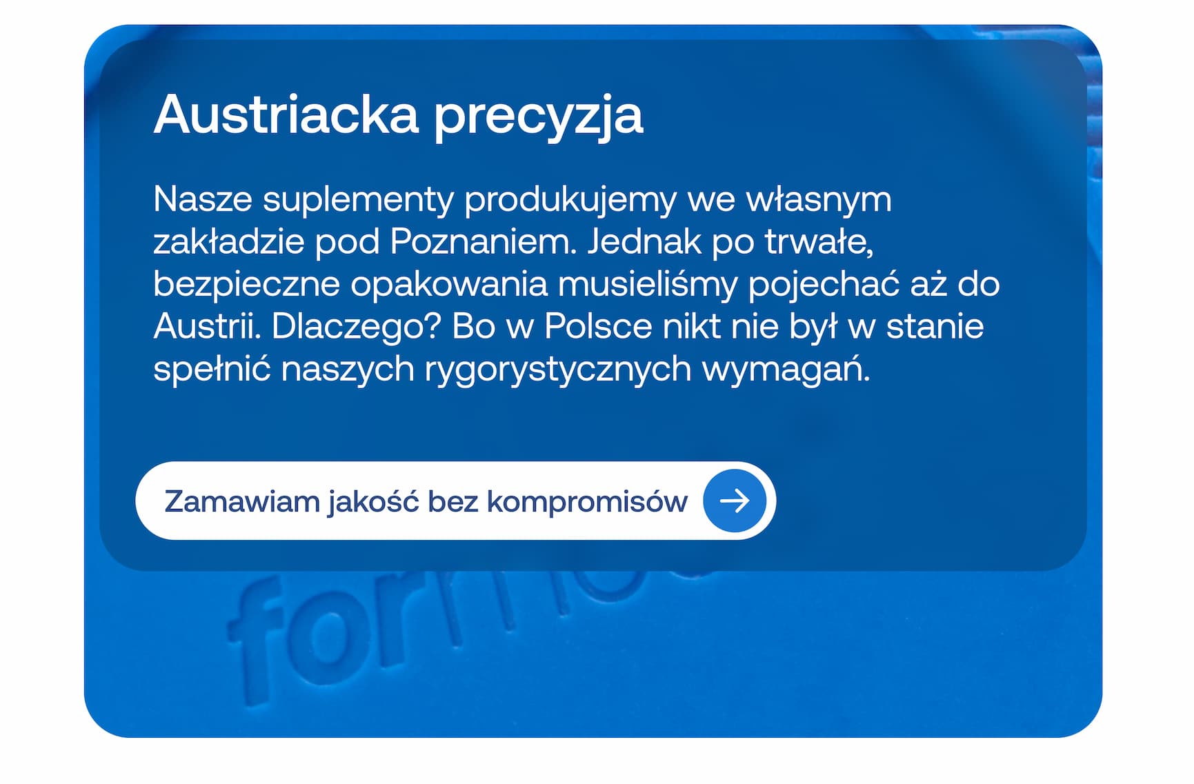 Austriacka precyzja  Nasze suplementy produkujemy we własnym zakładzie pod Poznaniem. Jednak po trwałe, bezpieczne opakowania musieliśmy pojechać aż do Austrii. Dlaczego? Bo w Polsce nikt nie był w stanie spełnić naszych rygorystycznych wymagań.  Zamawiam jakość bez kompromisów