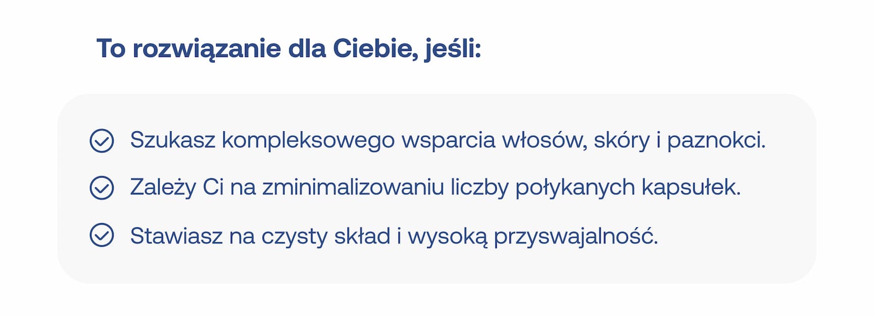 To rozwiązanie dla Ciebie, jeśli: Szukasz kompleksowego wsparcia włosów, skóry i paznokci. Zależy Ci na zminimalizowaniu liczby połykanych kapsułek. Stawiasz na czysty skład i wysoką przyswajalność.