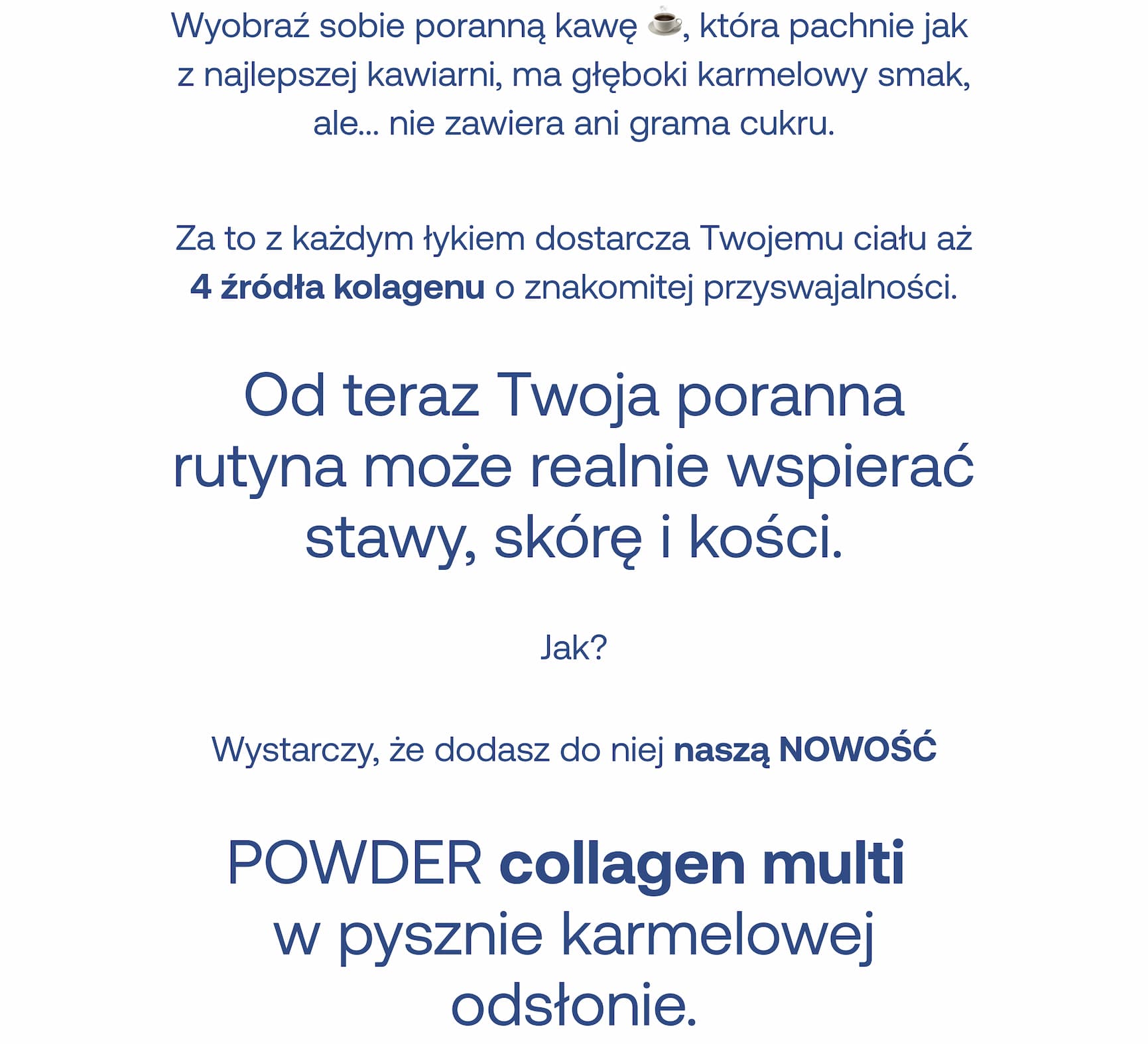 Wyobraź sobie poranną kawę, która pachnie jak z najlepszej kawiarni, ma głęboki karmelowy smak, ale nie zawiera ani grama cukru. Za to z każdym łykiem dostarcza Twojemu ciału aż 4 źródła kolagenu o znakomitej przyswajalności. Od teraz Twoja poranna rutyna może realnie wspierać stawy, skórę i kości. Jak? Wystarczy, że dodasz do niej naszą NOWOŚĆ – POWDER collagen multi w pysznie karmelowej odsłonie.
