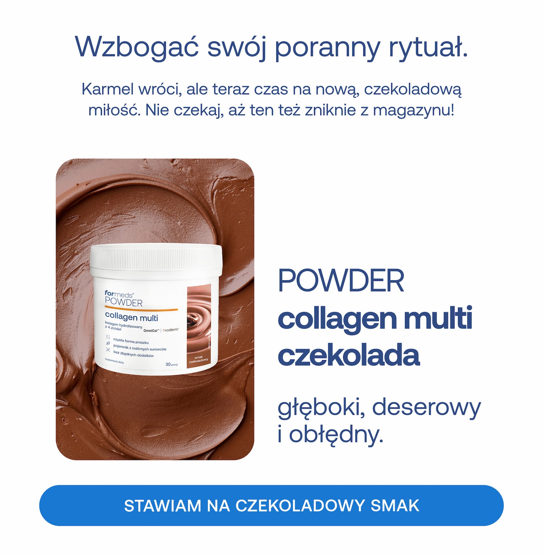 Wzbogać swój poranny rytuał. Karmel wróci, ale teraz czas na nową, czekoladową miłość. Nie czekaj, aż ten też zniknie z magazynu! POWDER collagen multi czekolada głęboki, deserowy i obłędny. STAWIAM NA CZEKOLADOWY SMAK