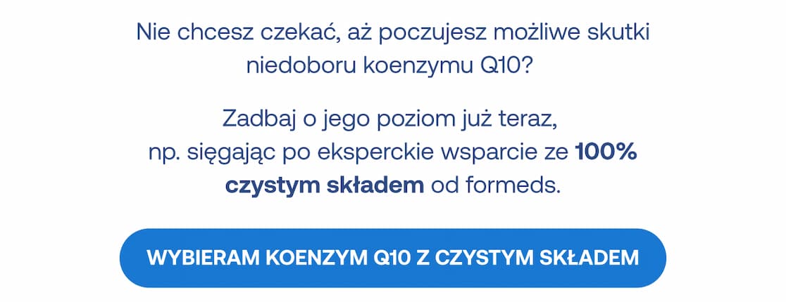 Nie chcesz czekać, aż poczujesz możliwe skutki niedoboru koenzymu Q10? Zadbaj o jego poziom już teraz z 100% czystym składem od Formeds. Przycisk: Wybieram koenzym Q10 z czystym składem.
