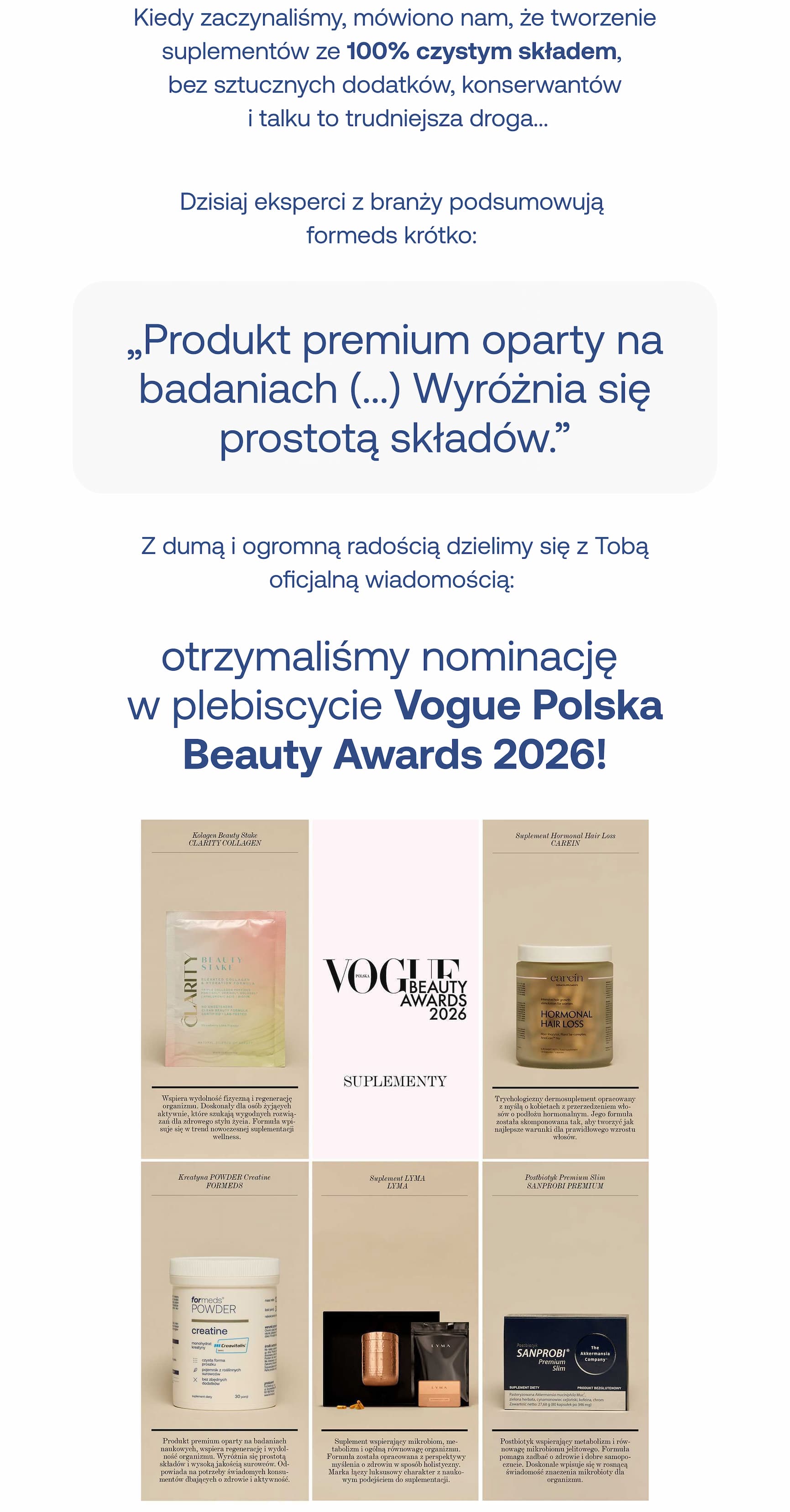 Kiedy zaczynaliśmy, mówiono nam, że tworzenie suplementów ze 100% czystym składem, bez sztucznych dodatków, konserwantów i talku to trudniejsza droga…  Dzisiaj eksperci z branży podsumowują formeds krótko: „Produkt premium oparty na badaniach (…) Wyróżnia się prostotą składów.”  Z dumą i ogromną radością dzielimy się z Tobą oficjalną wiadomością:  otrzymaliśmy nominację w plebiscycie Vogue Polska Beauty Awards 2026!