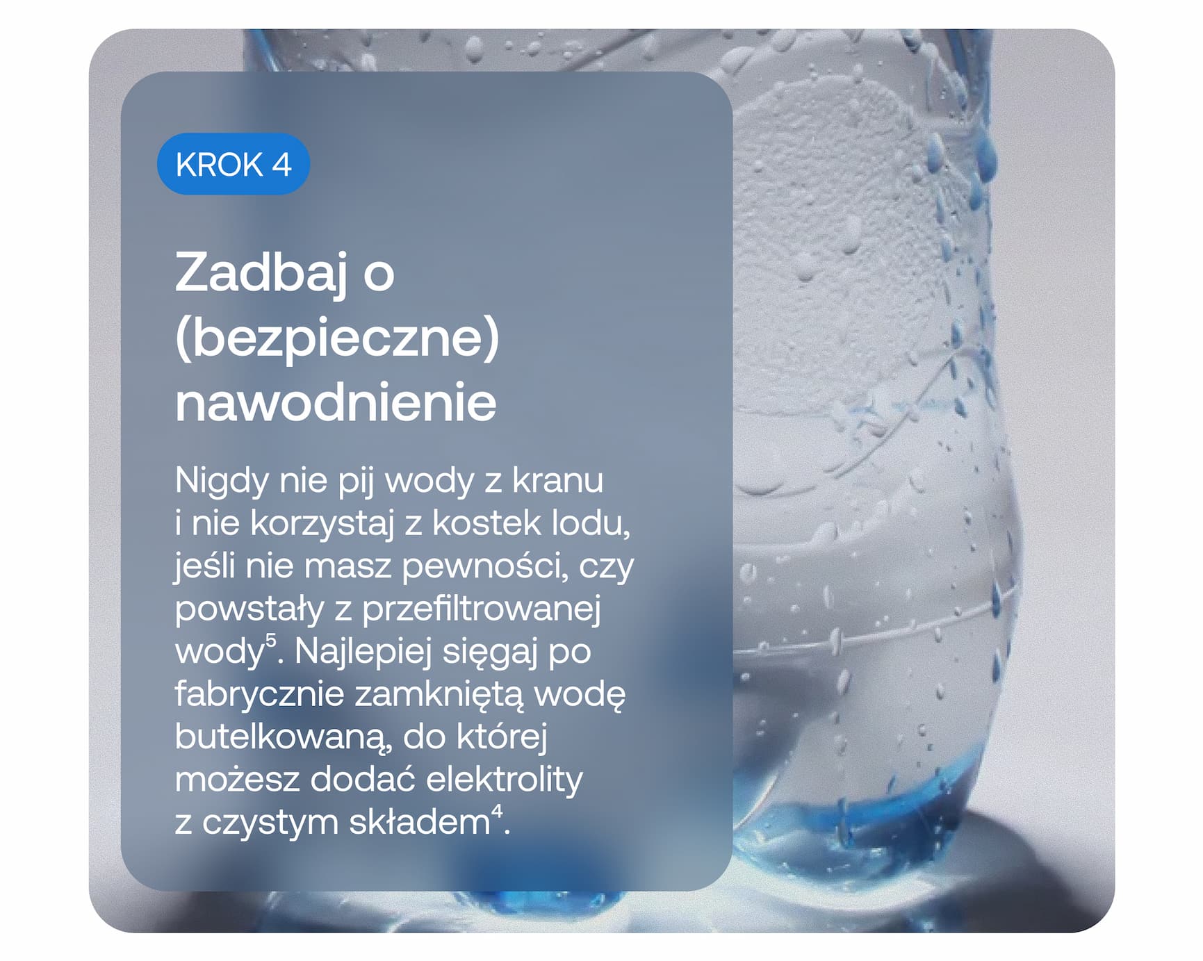 KROK 4  Zadbaj o (bezpieczne) nawodnienie  Nigdy nie pij wody z kranu i nie korzystaj z kostek lodu, jeśli nie masz pewności, czy powstały z przefiltrowanej wody⁵. Najlepiej sięgaj po fabrycznie zamkniętą wodę butelkowaną, do której możesz dodać elektrolity z czystym składem⁴.