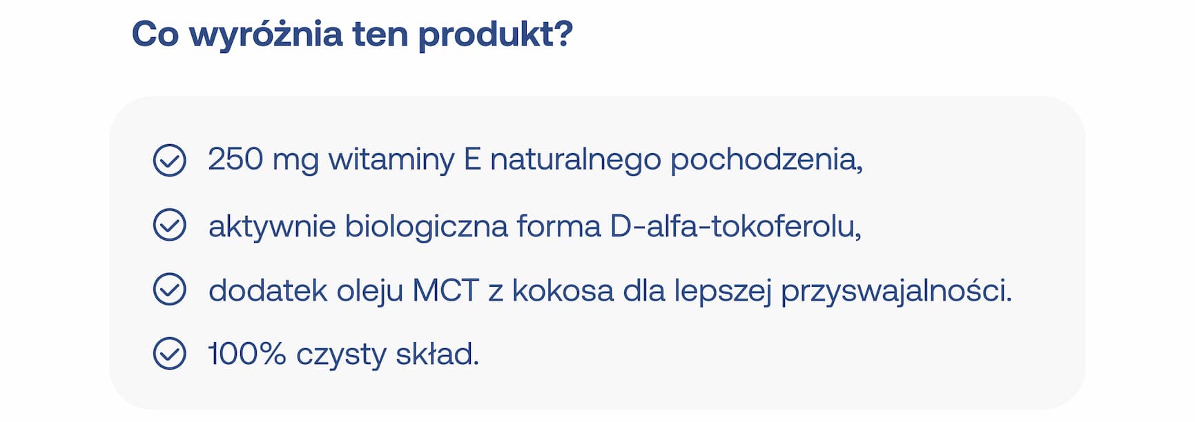 Co wyróżnia ten produkt? 250 mg witaminy E naturalnego pochodzenia, aktywnie biologiczna forma D-alfa-tokoferolu, dodatek oleju MCT z kokosa dla lepszej przyswajalności, 100% czysty skład.