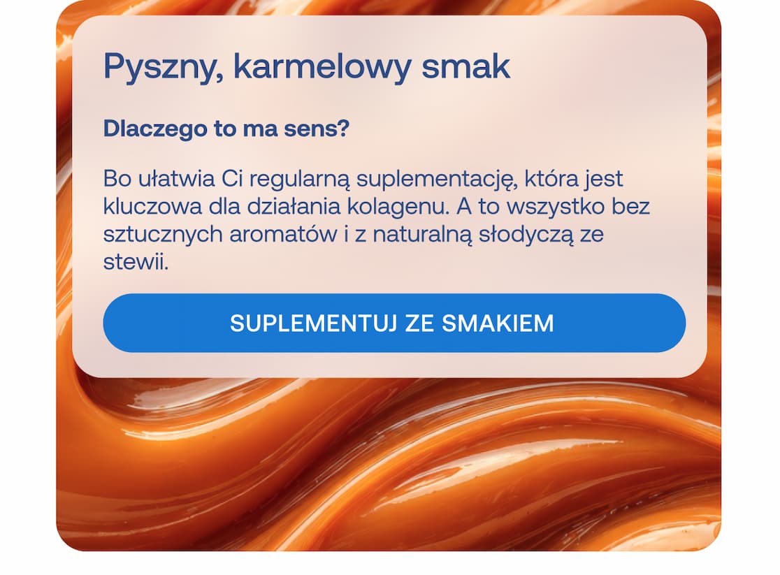 Nagłówek: Pyszny, karmelowy smak Pytanie: Dlaczego to ma sens? Tekst: Bo ułatwia Ci regularną suplementację, która jest kluczowa dla działania kolagenu. A to wszystko bez sztucznych aromatów i z naturalną słodyczą ze stewii. Przycisk: SUPLEMENTUJ ZE SMAKIEM