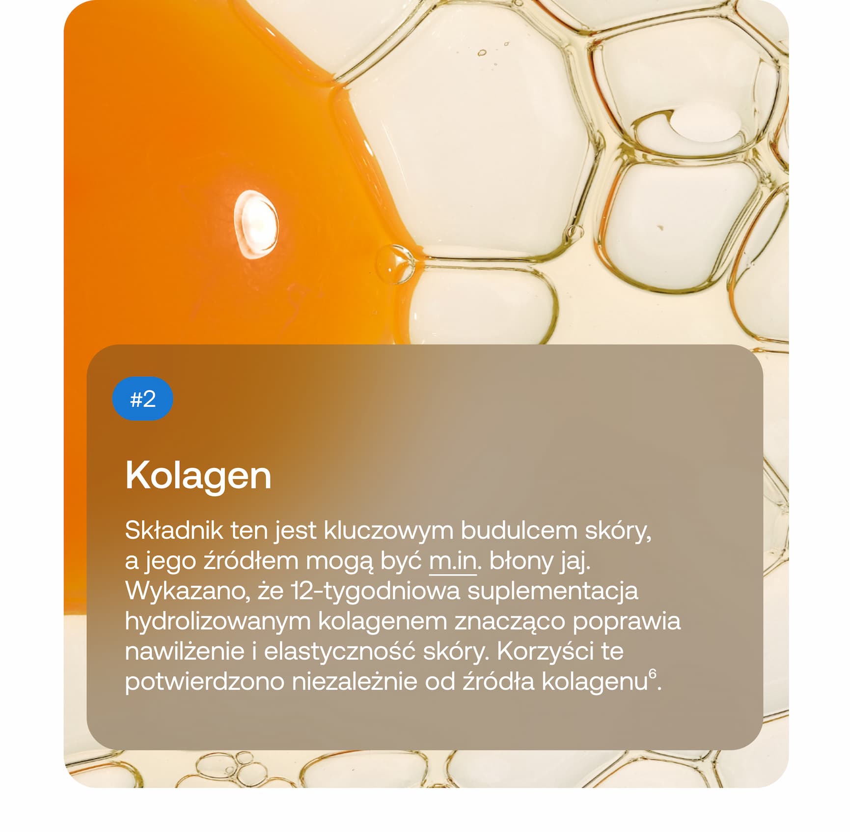 #2 Kolagen Składnik ten jest kluczowym budulcem skóry, a jego źródłem mogą być m.in. błony jaj. Wykazano, że 12-tygodniowa suplementacja hydrolizowanym kolagenem znacząco poprawia nawilżenie i elastyczność skóry. Korzyści te potwierdzono niezależnie od źródła kolagenu⁶.