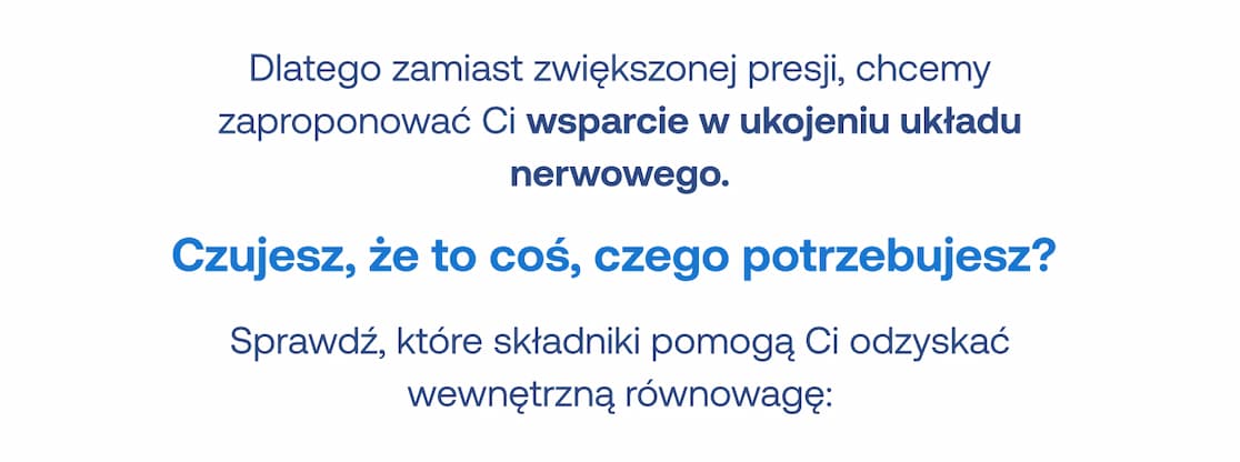 Dlatego zamiast zwiększonej presji, chcemy zaproponować Ci wsparcie w ukojeniu układu nerwowego. Czujesz, że to coś, czego potrzebujesz? Sprawdź, które składniki pomogą Ci odzyskać wewnętrzną równowagę: