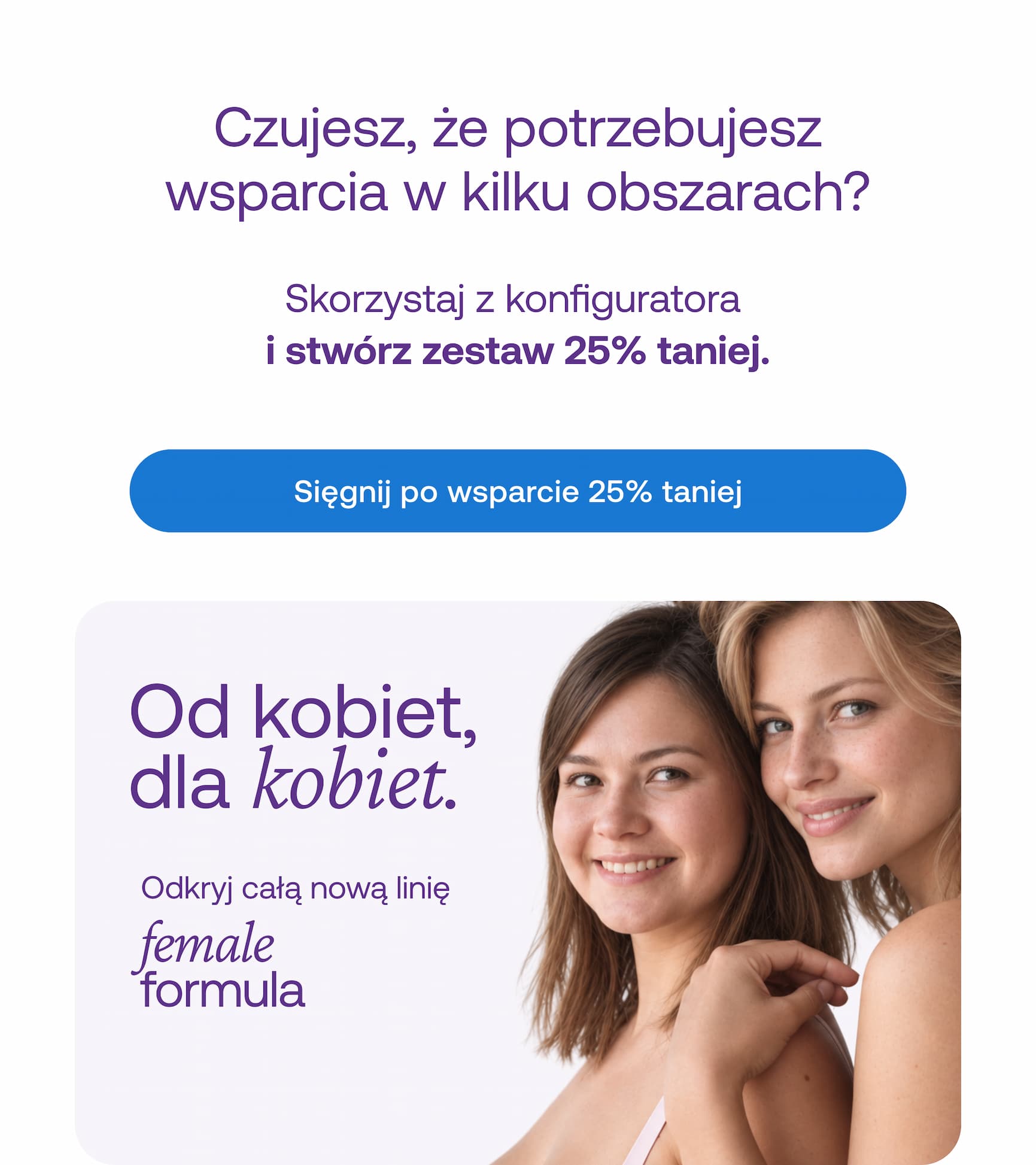 Czujesz, że potrzebujesz wsparcia w kilku obszarach? Skorzystaj z konfiguratora  i stwórz zestaw 25% taniej. Sięgnij po wsparcie 25% taniej Od kobiet, dla kobiet. female Odkryj całą nową linię formula