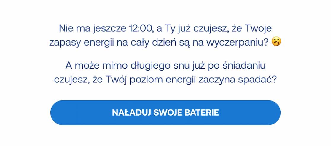 Nie ma jeszcze 12:00, a Ty już czujesz, że Twoje zapasy energii na cały dzień są na wyczerpaniu? A może mimo długiego snu już po śniadaniu czujesz, że Twój poziom energii zaczyna spadać? Przycisk: Naładuj swoje baterie.