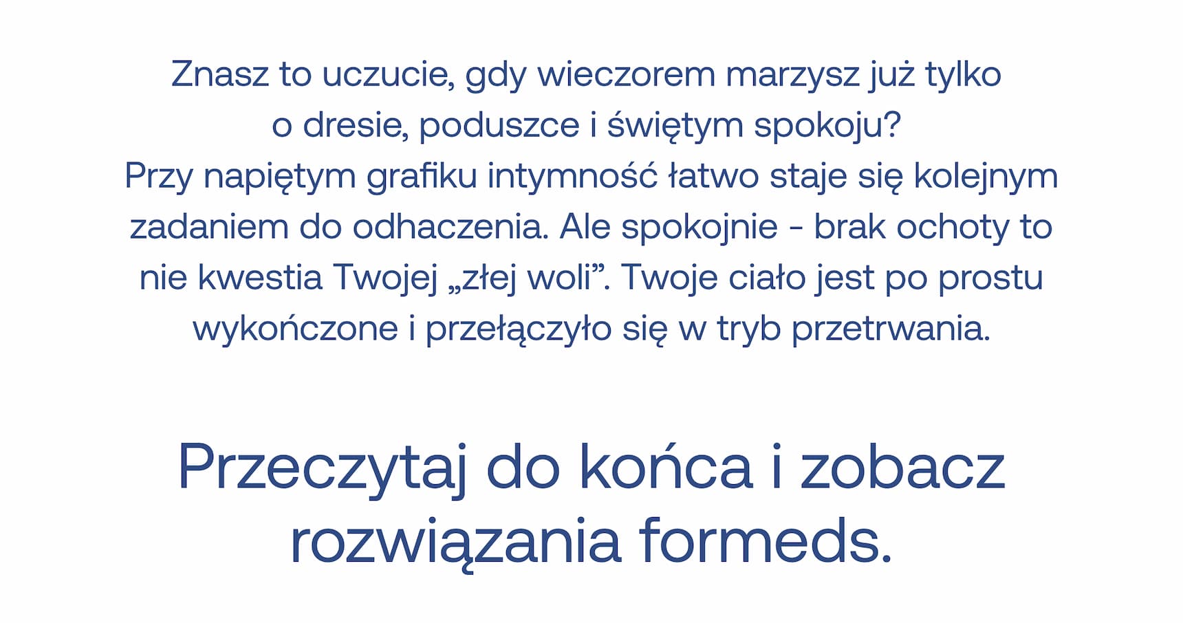 Znasz to uczucie, gdy wieczorem marzysz już tylko o dresie, poduszce i świętym spokoju?  Przy napiętym grafiku intymność łatwo staje się kolejnym zadaniem do odhaczenia. Ale spokojnie – brak ochoty to nie kwestia Twojej „złej woli”. Twoje ciało jest po prostu wykończone i przełączyło się w tryb przetrwania.  Przeczytaj do końca i zobacz rozwiązania formeds.