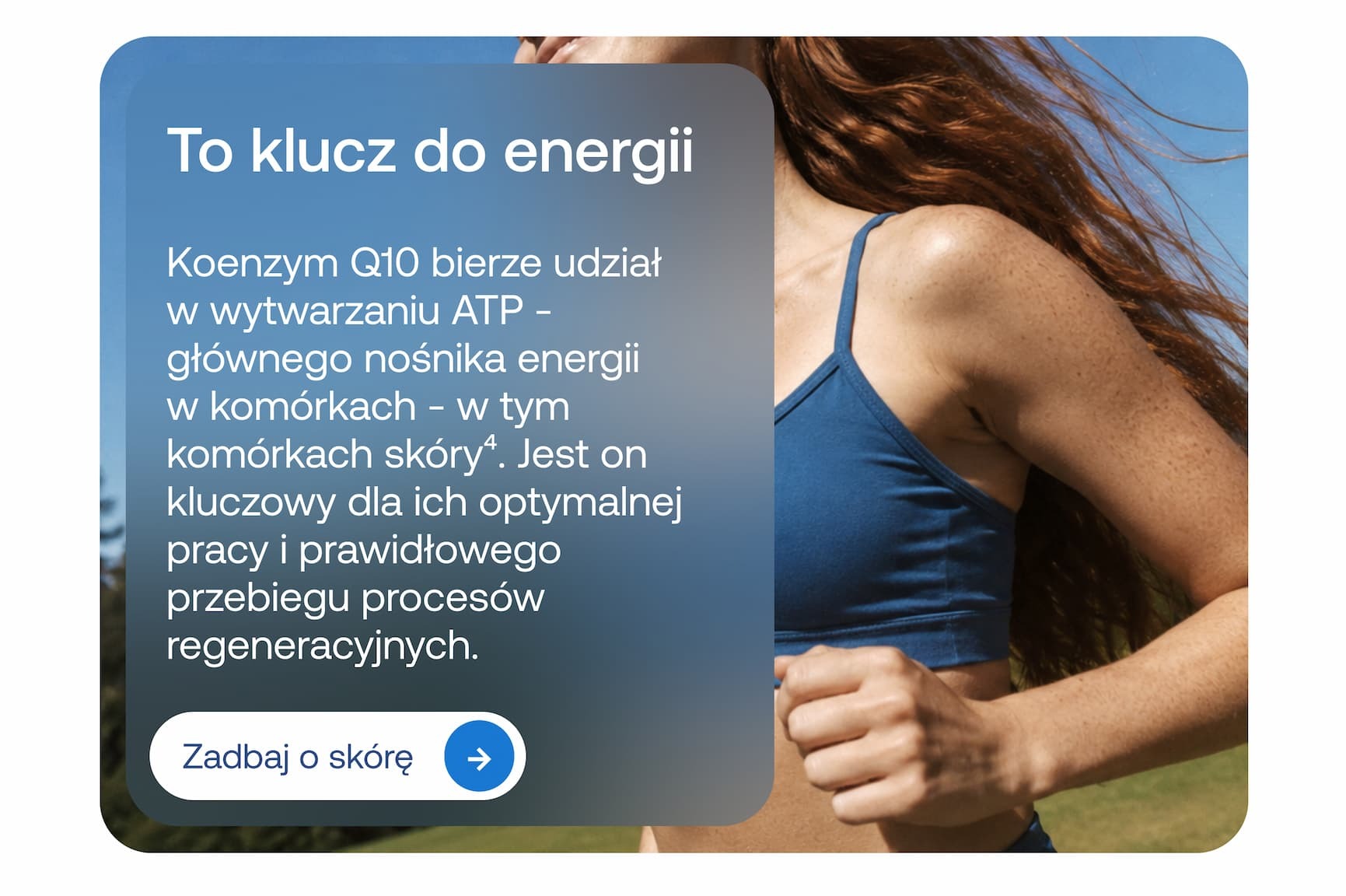 To klucz do energii Koenzym Q10 bierze udział w wytwarzaniu ATP – głównego nośnika energii w komórkach – w tym komórkach skóry⁴. Jest on kluczowy dla ich optymalnej pracy i prawidłowego przebiegu procesów regeneracyjnych. Zadbaj o skórę.