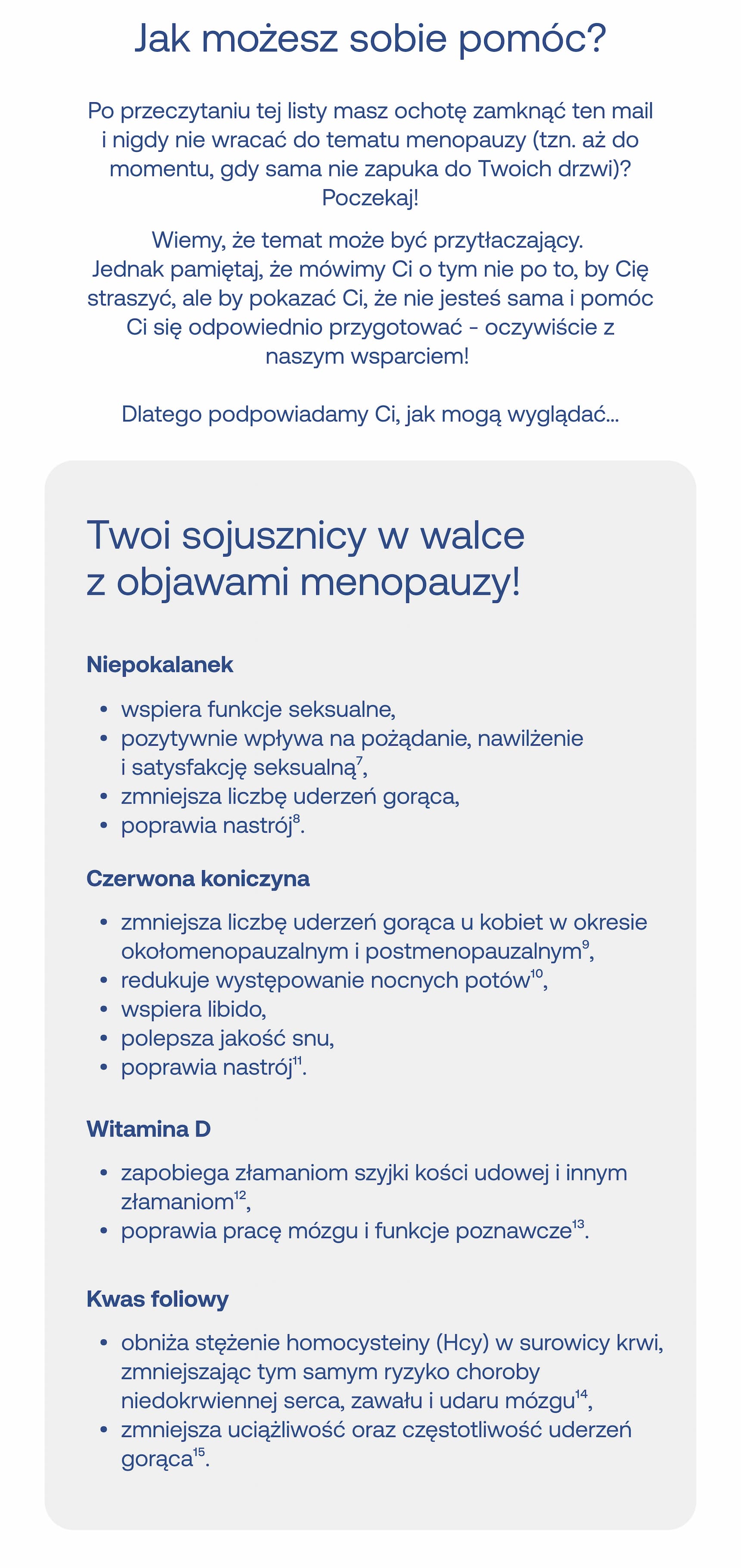 Jak możesz sobie pomóc?  Po przeczytaniu tej listy masz ochotę zamknąć ten mail i nigdy nie wracać do tematu menopauzy (tzn. aż do momentu, gdy sama nie zapuka do Twoich drzwi)? Poczekaj!  Wiemy, że temat może być przytłaczający. Jednak pamiętaj, że mówimy Ci o tym nie po to, by Cię straszyć, ale by pokazać Ci, że nie jesteś sama i pomóc Ci się odpowiednio przygotować – oczywiście z naszym wsparciem!  Dlatego podpowiadamy Ci, jak mogą wyglądać…  Twoi sojusznicy w walce z objawami menopauzy!  Niepokalanek  • wspiera funkcje seksualne,   • pozytywnie wpływa na pożądanie, nawilżenie i satysfakcję seksualną⁷,   • zmniejsza liczbę uderzeń gorąca,   • poprawia nastrój⁸.  Czerwona koniczyna  • zmniejsza liczbę uderzeń gorąca u kobiet w okresie okołomenopauzalnym i postmenopauzalnym⁹,   • redukuje występowanie nocnych potów¹⁰,   • wspiera libido,   • polepsza jakość snu,   • poprawia nastrój¹¹.  Witamina D  • zapobiega złamaniom szyjki kości udowej i innym złamaniom¹²,   • poprawia pracę mózgu i funkcje poznawcze¹³.  Kwas foliowy  • obniża stężenie homocysteiny (Hcy) w surowicy krwi, zmniejszając tym samym ryzyko choroby niedokrwiennej serca, zawału i udaru mózgu¹⁴,   • zmniejsza uciążliwość oraz częstotliwość uderzeń gorąca¹⁵.