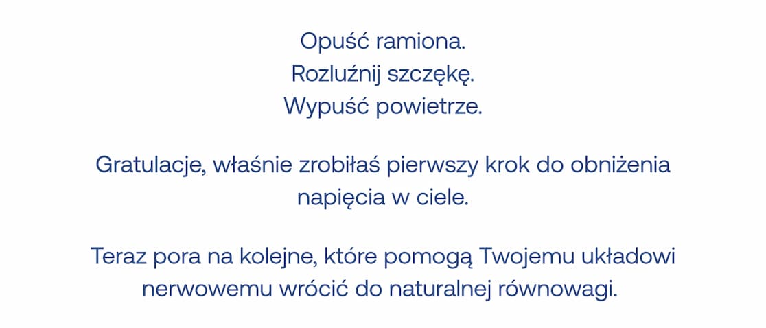Opuść ramiona. Rozluźnij szczękę. Wypuść powietrze. Gratulacje, właśnie zrobiłaś pierwszy krok do obniżenia napięcia w ciele. Teraz pora na kolejne, które pomogą Twojemu układowi nerwowemu wrócić do naturalnej równowagi
