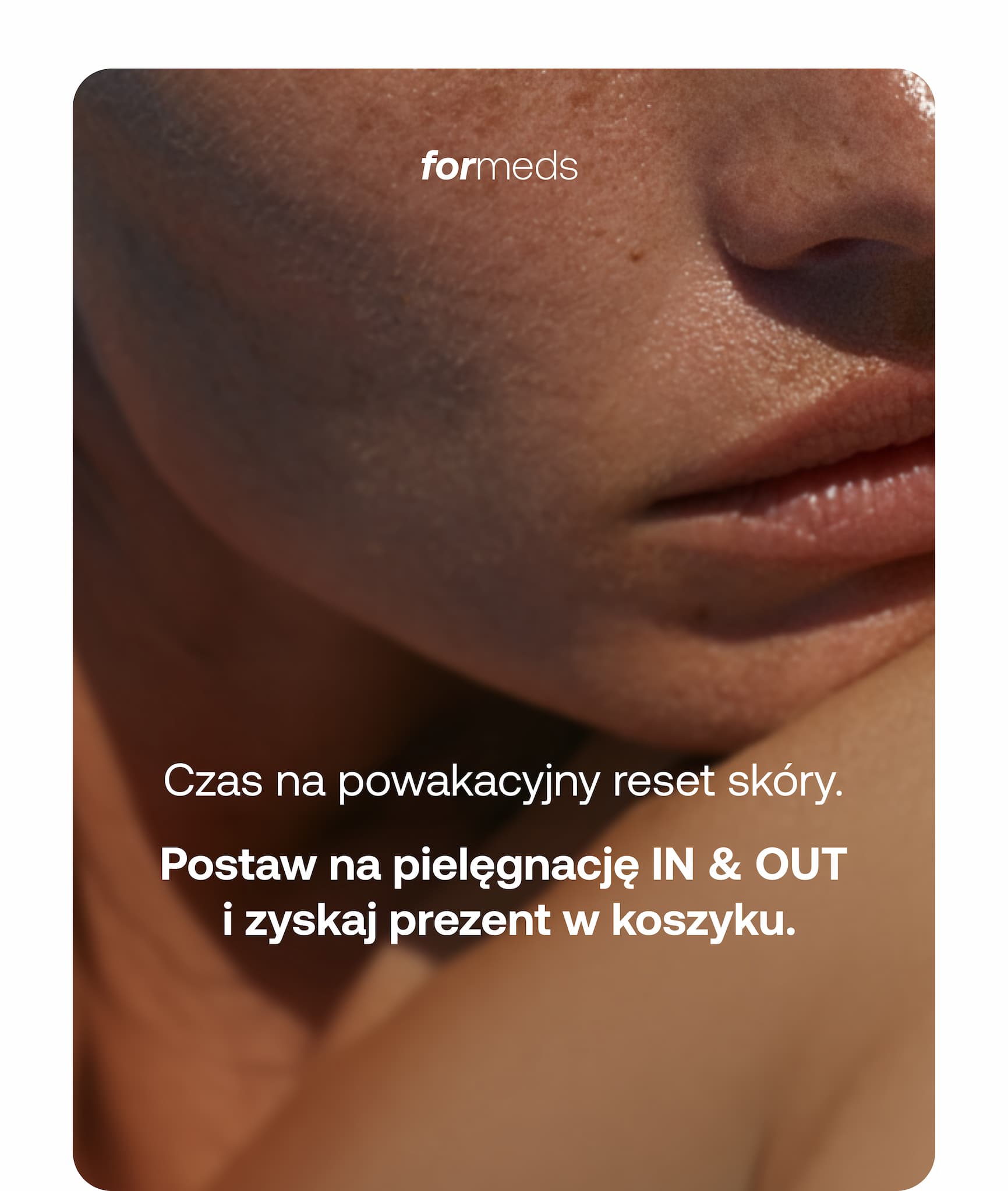 formeds  Czas na powakacyjny reset skóry.  Postaw na pielęgnację IN & OUT i zyskaj prezent w koszyku.