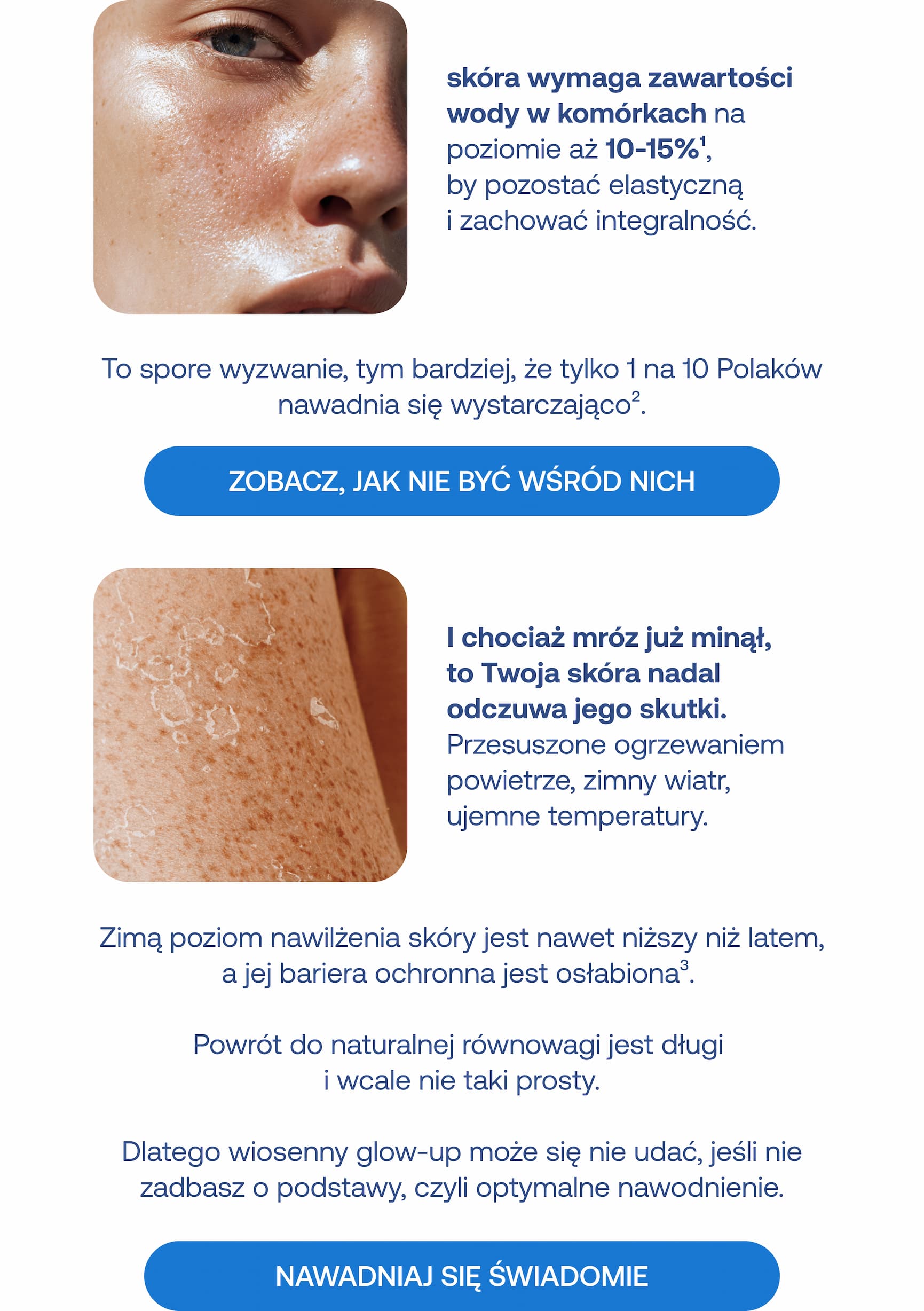 Skóra wymaga zawartości wody w komórkach na poziomie aż 10-15%, by pozostać elastyczną i zachować integralność. To spore wyzwanie, tym bardziej, że tylko 1 na 10 Polaków nawadnia się wystarczająco. Zobacz, jak nie być wśród nich. I chociaż mróz już minął, to Twoja skóra nadal odczuwa jego skutki. Przesuszone ogrzewaniem powietrze, zimny wiatr, ujemne temperatury. Zimą poziom nawilżenia skóry jest nawet niższy niż latem, a jej bariera ochronna jest osłabiona. Powrót do naturalnej równowagi jest długi i wcale nie taki prosty. Dlatego wiosenny glow-up może się nie udać, jeśli nie zadbasz o podstawy, czyli optymalne nawodnienie. Nawadniaj się świadomie.