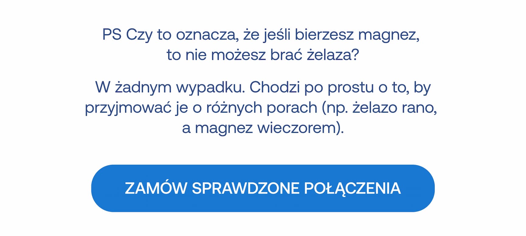 PS Czy to oznacza, że jeśli bierzesz magnez, to nie możesz brać żelaza? W żadnym wypadku. Chodzi po prostu o to, by przyjmować je o różnych porach (np. żelazo rano, a magnez wieczorem). ZAMÓW SPRAWDZONE POŁĄCZENIA