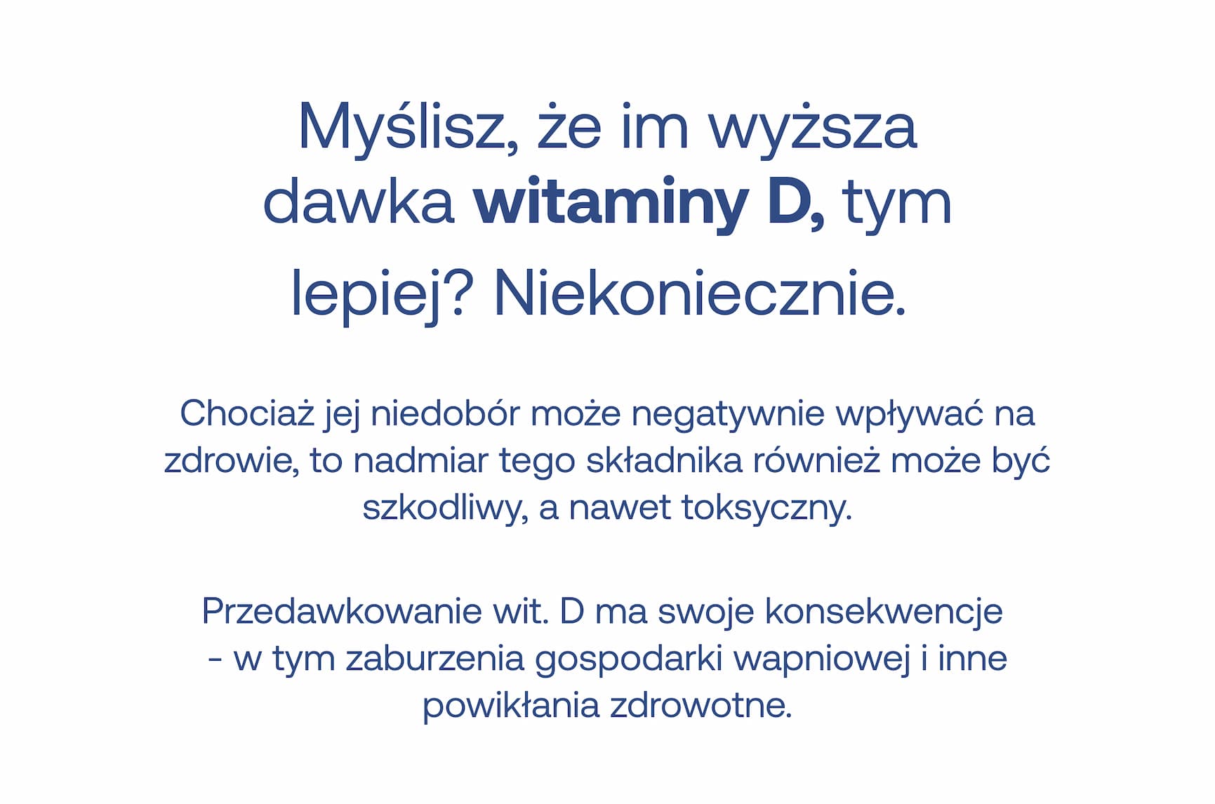 Myślisz, że im wyższa dawka witaminy D, tym lepiej? Niekoniecznie. Chociaż jej niedobór może negatywnie wpływać na zdrowie, to nadmiar tego składnika również może być szkodliwy, a nawet toksyczny. Przedawkowanie wit. D ma swoje konsekwencje - w tym zaburzenia gospodarki wapniowej i inne powikłania zdrowotne.