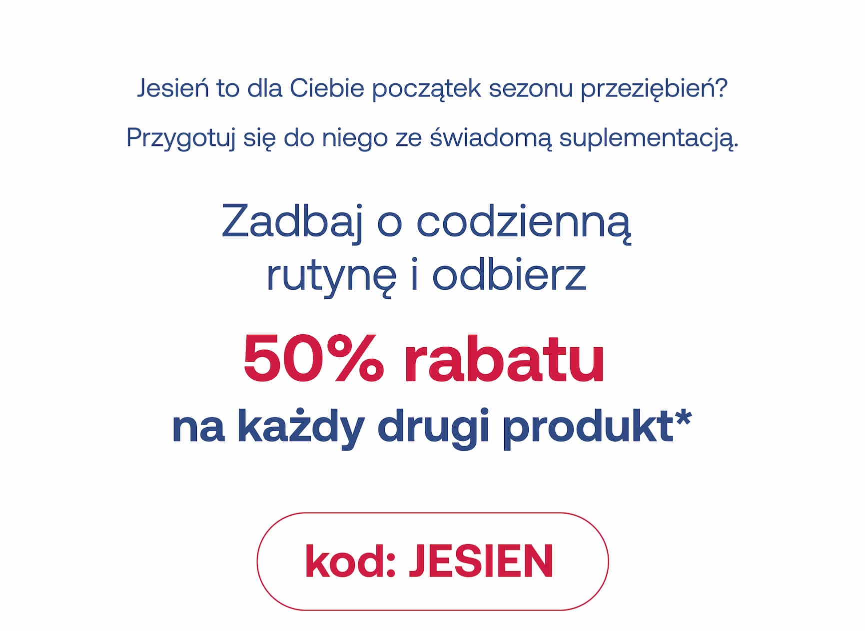 Jesień to dla Ciebie początek sezonu przeziębnień? Przygotuj się do niego ze świadomą suplementacją. Zadbaj o codzienną  rutynę i odbierz  50% rabatu  na każdy drugi produkt* kod: JESIEN