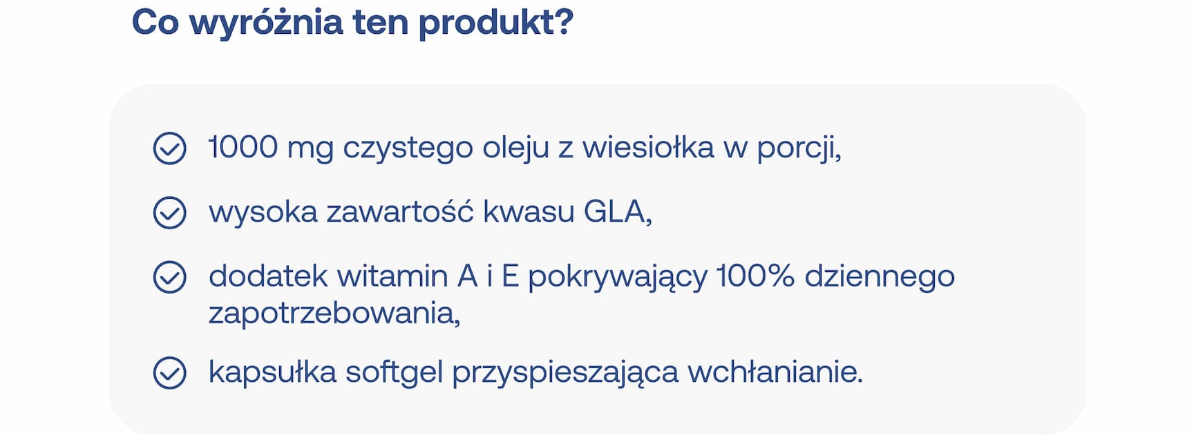 Co wyróżnia ten produkt?  * 1000 mg czystego oleju z wiesiołka w porcji, * wysoka zawartość kwasu GLA, * dodatek witamin A i E pokrywający 100% dziennego zapotrzebowania, * kapsułka softgel przyspieszająca wchłanianie.