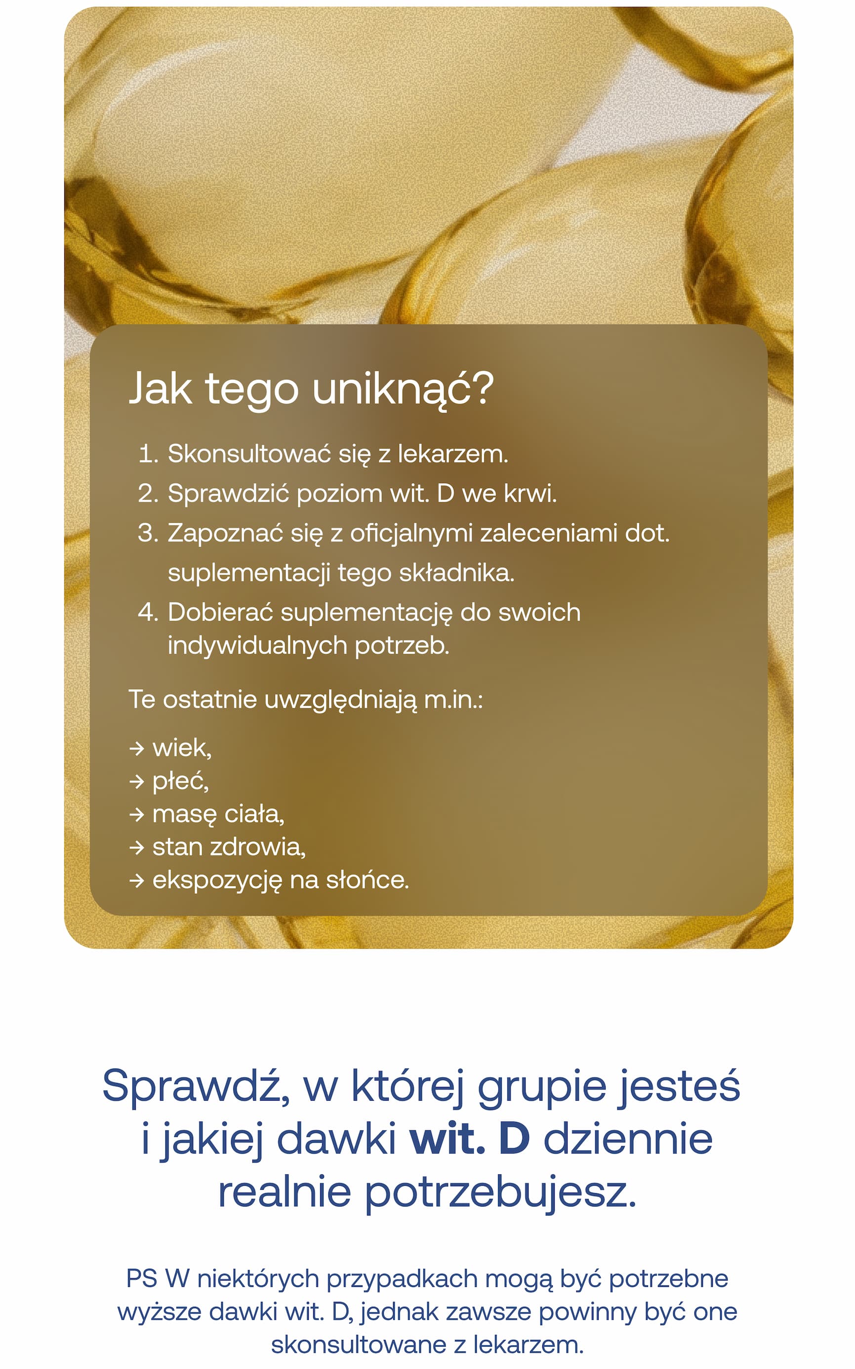 Jak tego uniknąć? 1. Skonsultować się z lekarzem. 2. Sprawdzić poziom wit. D we krwi. 3. Zapoznać się z oficjalnymi zaleceniami dot. suplementacji tego składnika. 4. Dobierać suplementację do swoich indywidualnych potrzeb. Te ostatnie uwzględniają m.in.: → wiek, → płeć, → masę ciała, → stan zdrowia, → ekspozycję na słońce. Sprawdź, w której grupie jesteś i jakiej dawki wit. D dziennie realnie potrzebujesz. PS W niektórych przypadkach mogą być potrzebne wyższe dawki wit. D, jednak zawsze powinny być one skonsultowane z lekarzem.
