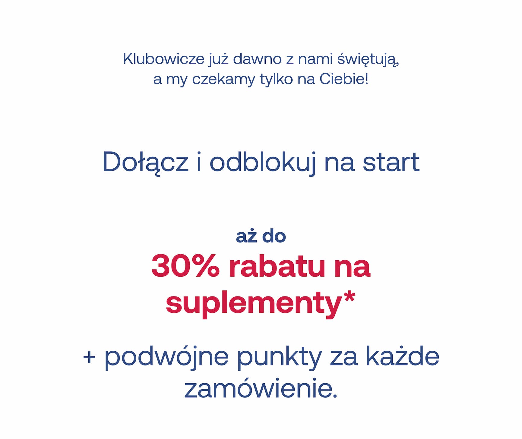 Klubowicze już dawno z nami świętują, a my czekamy tylko na Ciebie! Dołącz i odblokuj na start aż do 30% rabatu na suplementy* + podwójne punkty za każde zamówienie.
