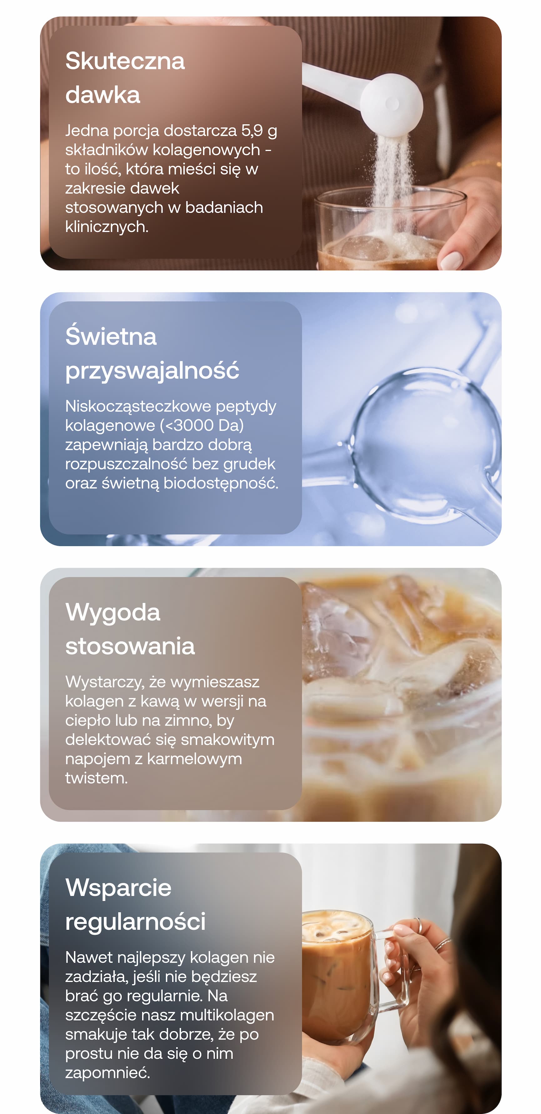 Skuteczna dawka. Jedna porcja dostarcza 5,9 g składników kolagenowych – to ilość, która mieści się w zakresie dawek stosowanych w badaniach klinicznych. Świetna przyswajalność. Niskocząsteczkowe peptydy kolagenowe (<3000 Da) zapewniają bardzo dobrą rozpuszczalność bez grudek oraz świetną biodostępność. Wygoda stosowania. Wystarczy, że wymieszasz kolagen z kawą w wersji na ciepło lub na zimno, by delektować się smakowitym napojem z karmelowym twistem. Wsparcie regularności. Nawet najlepszy kolagen nie zadziała, jeśli nie będziesz brać go regularnie. Na szczęście nasz multikolagen smakuje tak dobrze, że po prostu nie da się o nim zapomnieć.