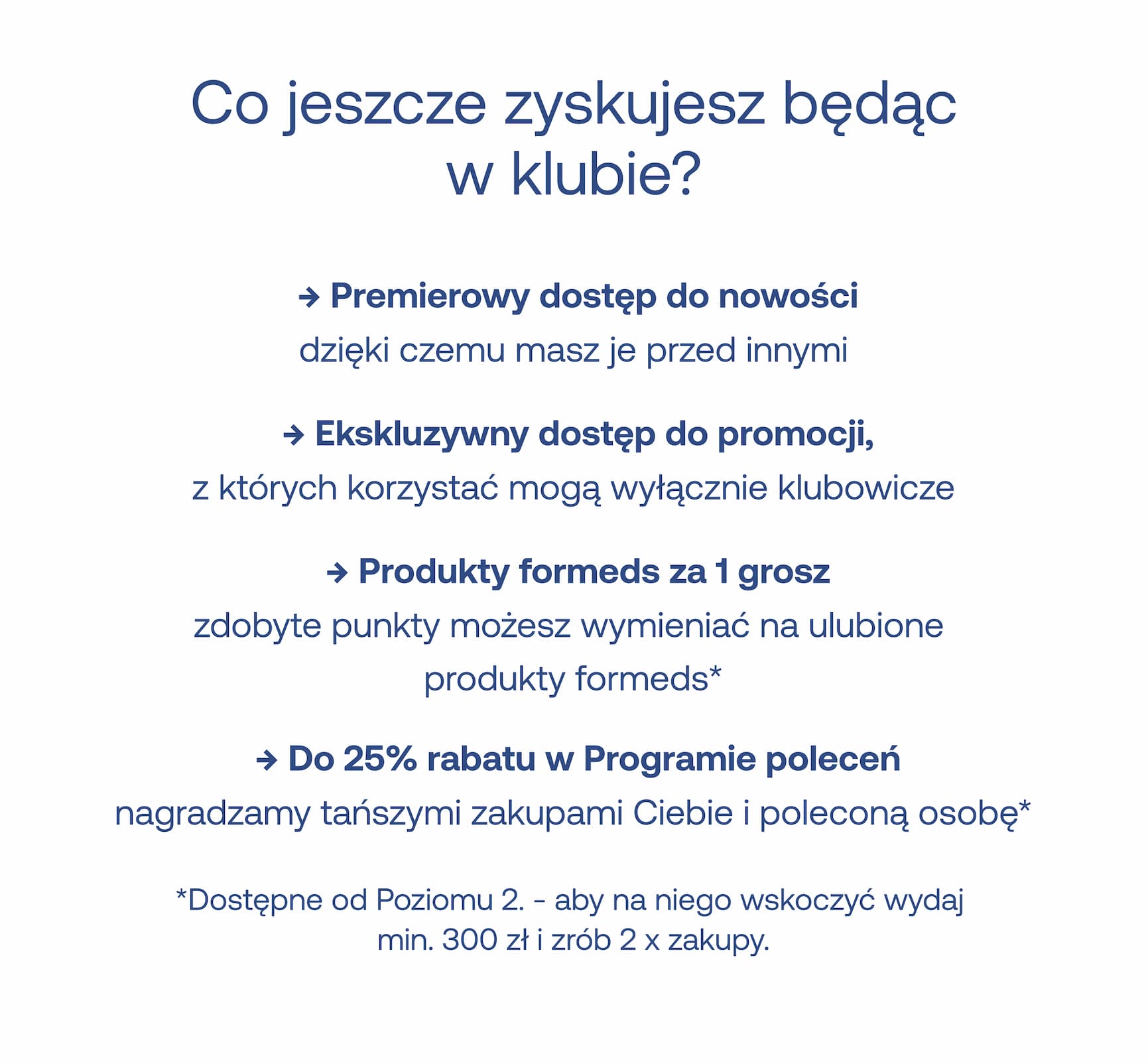 Co jeszcze zyskujesz będąc w klubie? ➜ Premierowy dostęp do nowości, dzięki czemu masz je przed innymi. ➜ Ekskluzywny dostęp do promocji, z których korzystać mogą wyłącznie klubowicze. ➜ Produkty formeds za 1 grosz – zdobyte punkty możesz wymieniać na ulubione produkty formeds*. ➜ Do 25% rabatu w Programie poleceń – nagradzamy tańszymi zakupami Ciebie i poleconą osobę*. *Dostępne od Poziomu 2. – aby na niego wskoczyć wydaj min. 300 zł i zrób 2 x zakupy.