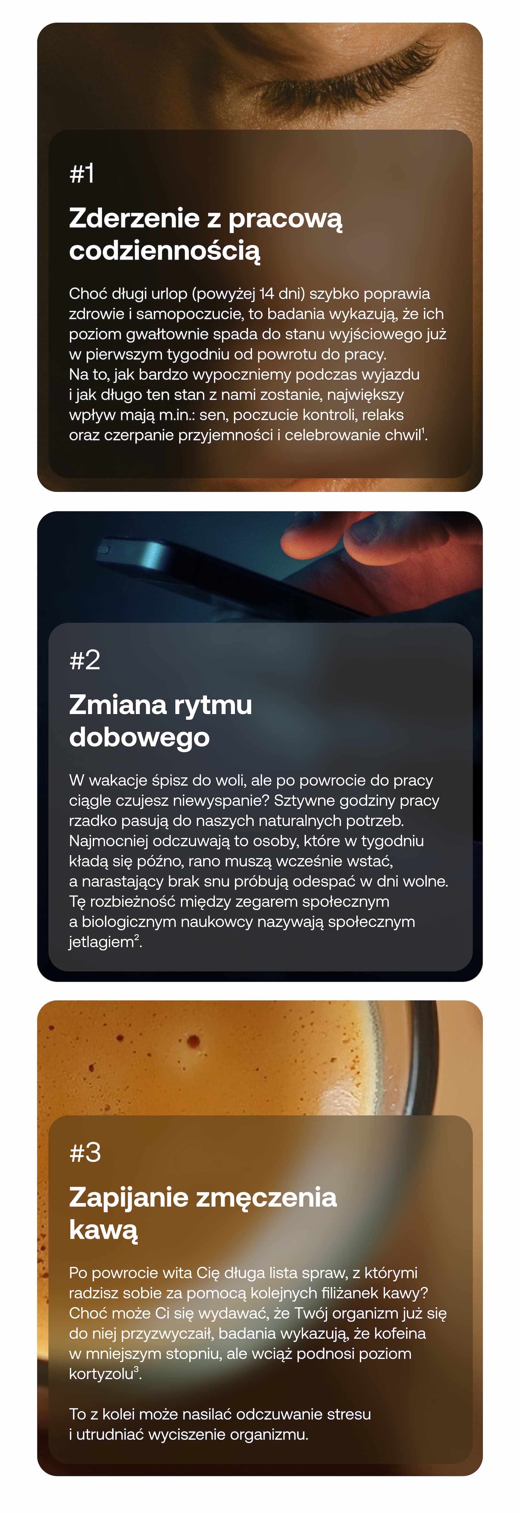 #1 Zderzenie z pracową codziennością Choć długi urlop (powyżej 14 dni) szybko poprawia zdrowie i samopoczucie, to badania wykazują, że ich poziom gwałtownie spada do stanu wyjściowego już w pierwszym tygodniu od powrotu do pracy. Na to, jak bardzo wypoczniemy podczas wyjazdu i jak długo ten stan z nami zostanie, największy wpływ mają m.in.: sen, poczucie kontroli, relaks oraz czerpanie przyjemności i celebrowanie chwil.  #2 Zmiana rytmu dobowego W wakacje śpisz do woli, ale po powrocie do pracy ciągle czujesz niewyspanie? Sztywne godziny pracy rzadko pasują do naszego naturalnego potrzeb. Najmocniej odczuwają to osoby, które w tygodniu kładą się późno, rano muszą wcześnie wstać, a narastający brak snu próbują odespać w dni wolne. Tę rozbieżność między zegarem społecznym a biologicznym naukowcy nazywają społecznym jetlagiem.  #3 Zapijanie zmęczenia kawą Po powrocie wita Cię długa lista spraw, z którymi radzisz sobie za pomocą kolejnych filiżanek kawy? Choć może Ci się wydawać, że Twój organizm już się do niej przyzwyczaił, badania wykazują, że kofeina w mniejszym stopniu, ale wciąż podnosi poziom kortyzolu. To z kolei może nasilać odczuwanie stresu i utrudniać wyciszenie organizmu.