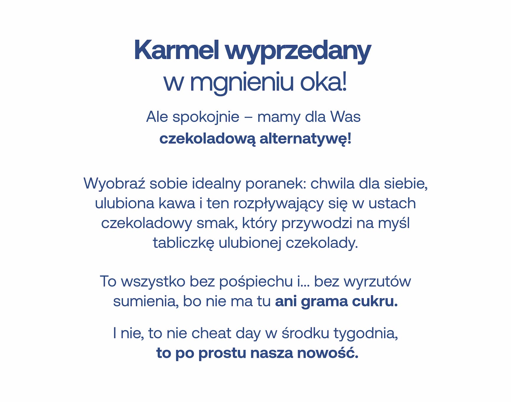 Karmel wyprzedany w mgnieniu oka! Ale spokojnie już nie – mamy dla Ciebie czekoladową alternatywę! Wyobraź sobie idealny poranek: chwila dla siebie, ulubiona kawa i ten rozpływający się w ustach czekoladowy smak, który przywodzi na myśl tabliczkę ulubionej czekolady. To wszystko bez pośpiechu i… bez wyrzutów sumienia, bo nie ma tu ani grama cukru. I nie, to nie cheat day w środku tygodnia, to po prostu nasza nowość.
