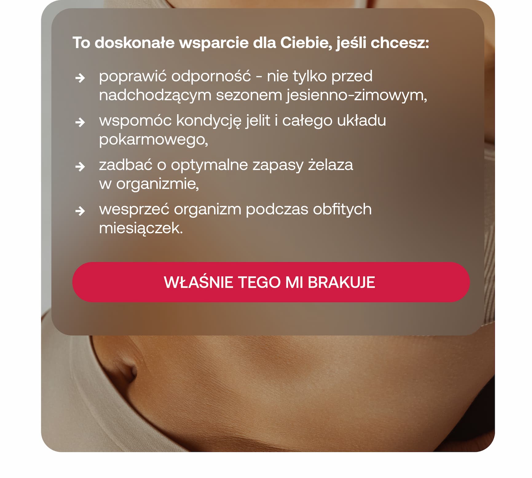  To doskonałe wsparcie dla Ciebie, jeśli chcesz: poprawić odporność – nie tylko przed nadchodzącym sezonem jesienno-zimowym, wspomóc kondycję jelit i całego układu pokarmowego, zadbać o optymalne zapasy żelaza w organizmie, wesprzeć organizm podczas obfitych miesiączek. WŁAŚNIE TEGO MI BRAKUJE.