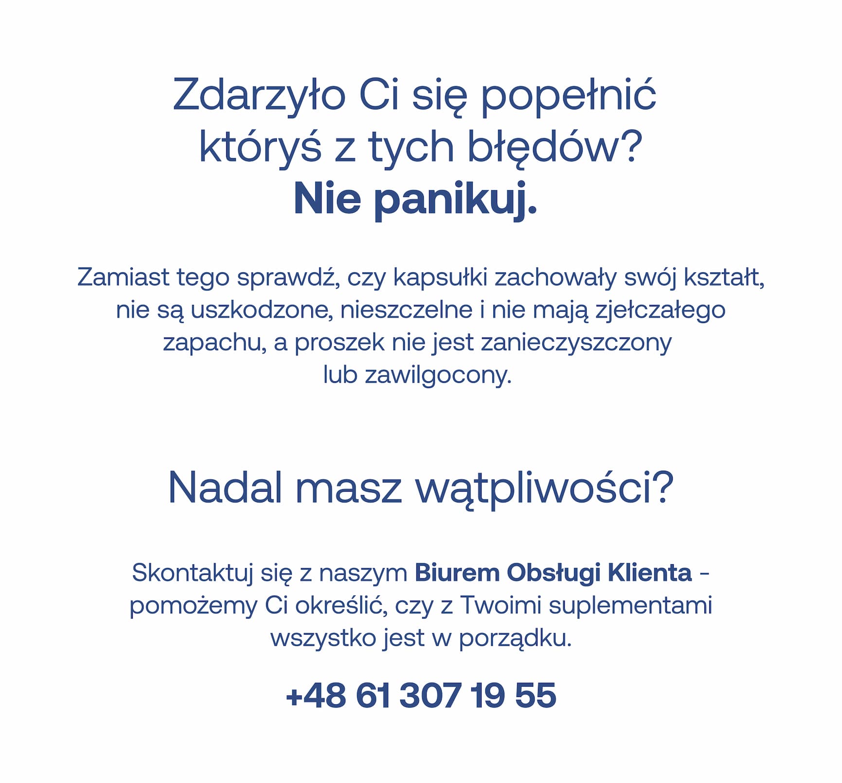 Zdarzyło Ci się popełnić któryś z tych błędów? Nie panikuj.  Zamiast tego sprawdź, czy kapsułki zachowały swój kształt, nie są uszkodzone, nieszczelne i nie mają zjełczałego zapachu, a proszek nie jest zanieczyszczony lub zawilgocony.  Nadal masz wątpliwości?  Skontaktuj się z naszym Biurem Obsługi Klienta – pomożemy Ci określić, czy z Twoimi suplementami wszystko jest w porządku.  +48 61 307 19 55
