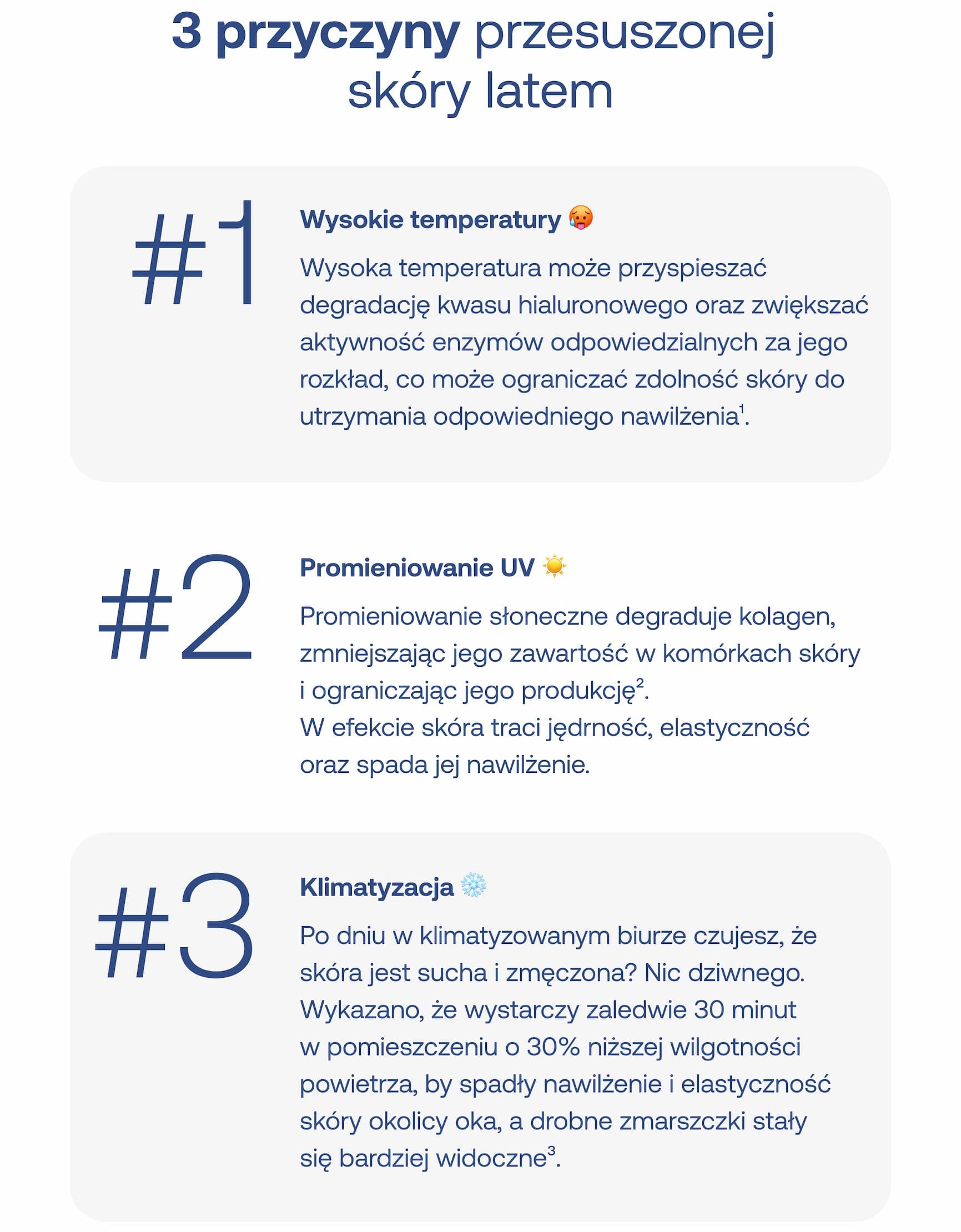 3 przyczyny przesuszonej skóry latem #1 Wysokie temperatury Wysoka temperatura może przyspieszać degradację kwasu hialuronowego oraz zwiększać aktywność enzymów odpowiedzialnych za jego rozkład, co może ograniczać zdolność skóry do utrzymania odpowiedniego nawilżenia¹. #2 Promieniowanie UV Promieniowanie słoneczne degraduje kolagen, zmniejszając jego zawartość w komórkach skóry i ograniczając jego produkcję². W efekcie skóra traci jędrność, elastyczność oraz spada jej nawilżenie. #3 Klimatyzacja Po dniu w klimatyzowanym biurze czujesz, że skóra jest sucha i zmęczona? Nic dziwnego. Wykazano, że wystarczy zaledwie 30 minut w pomieszczeniu o 30% niższej wilgotności powietrza, by spadły nawilżenie i elastyczność skóry okolicy oka, a drobne zmarszczki stały się bardziej widoczne³.