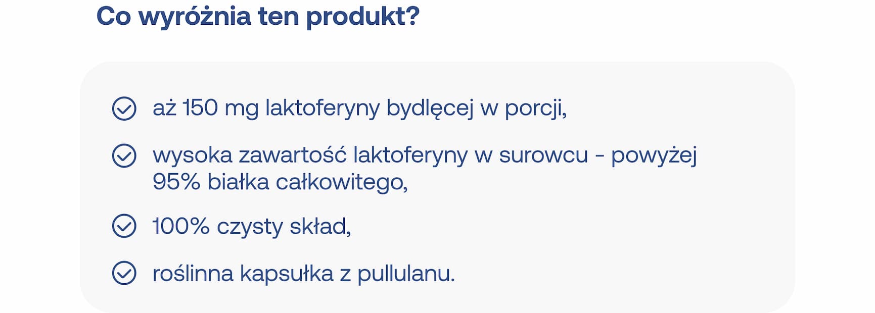 Co wyróżnia ten produkt? Aż 150 mg laktoferyny bydlęcej w porcji, wysoka zawartość laktoferyny w surowcu – powyżej 95% białka całkowitego, 100% czysty skład, roślinna kapsułka z pullulanu.