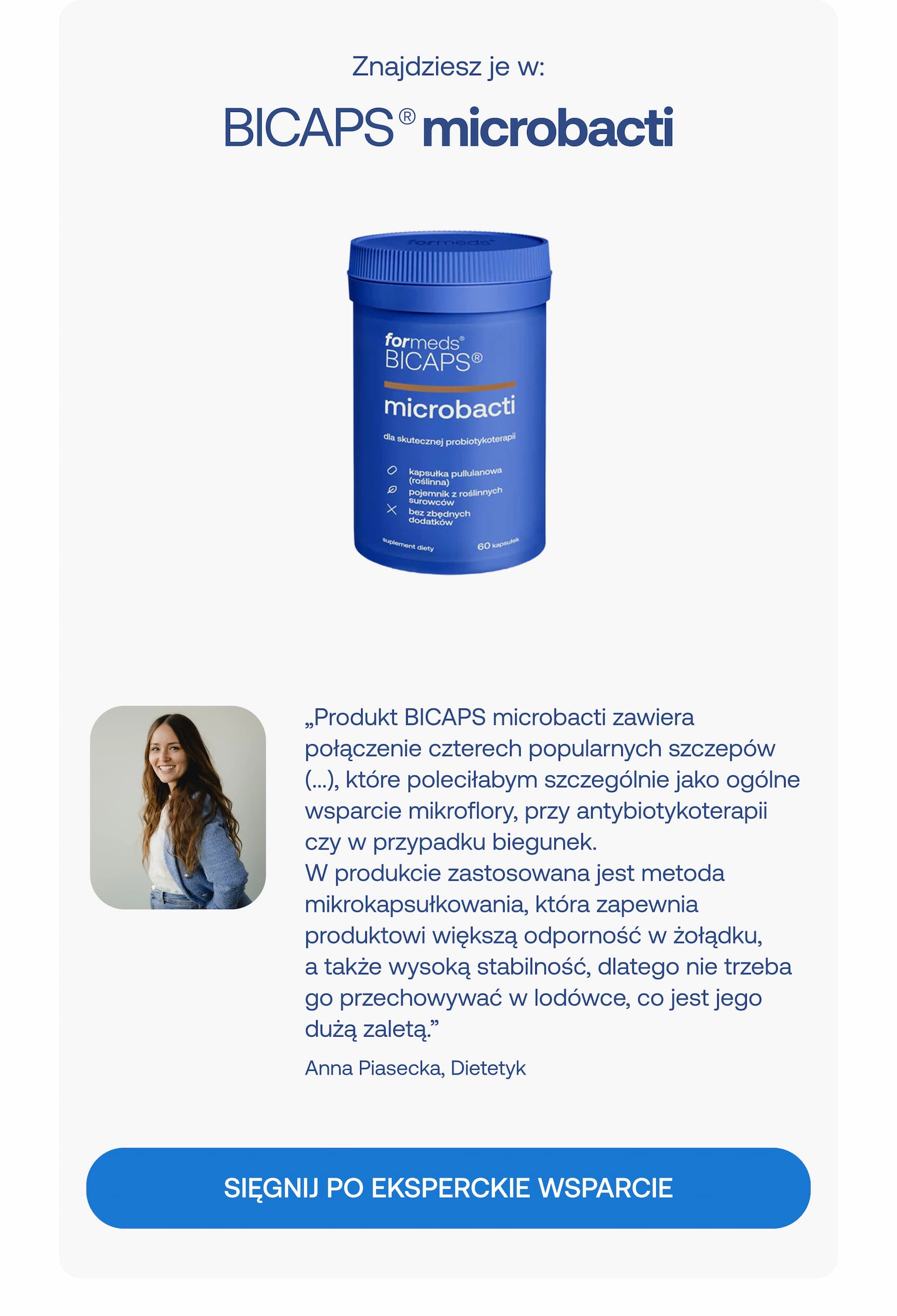 Znajdziesz je w:  BICAPS® microbacti  „Produkt BICAPS microbacti zawiera połączenie czterech popularnych szczepów (…), które polecałabym szczególnie jako ogólne wsparcie mikroflory, przy antybiotykoterapii czy w przypadku biegunek. W produkcie zastosowana jest metoda mikrokapsułkowania, która zapewnia produktowi większą odporność w żołądku, a także wysoką stabilność, dlatego nie trzeba go przechowywać w lodówce, co jest jego dużą zaletą.”  Anna Piasecka, Dietetyk  SIĘGNIJ PO EKSPERCKIE WSPARCIE