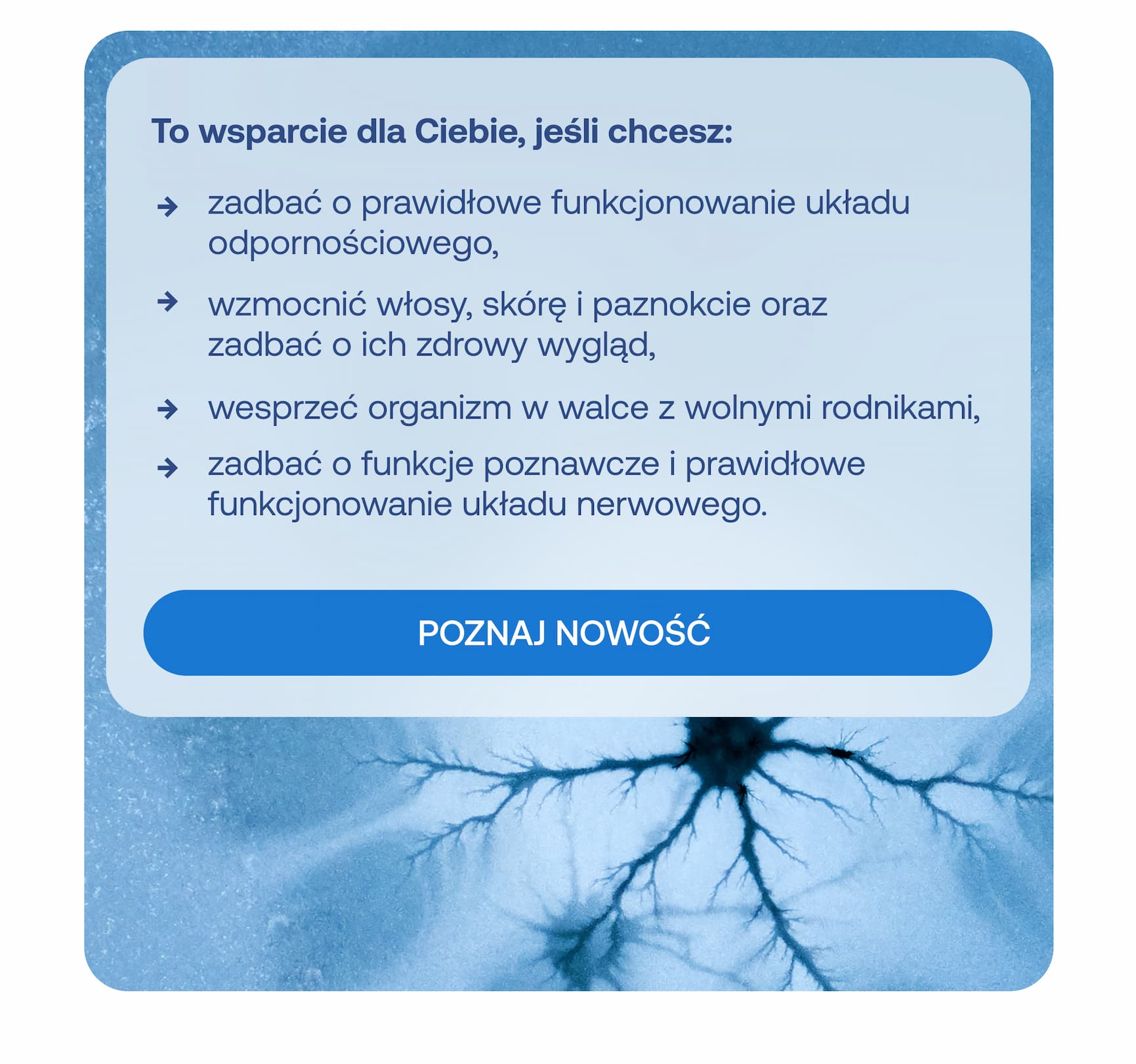To wsparcie dla Ciebie, jeśli chcesz: zadbać o prawidłowe funkcjonowanie układu odpornościowego, wzmocnić włosy, skórę i paznokcie oraz zadbać o ich zdrowy wygląd, wesprzeć organizm w walce z wolnymi rodnikami, zadbać o funkcje poznawcze i prawidłowe funkcjonowanie układu nerwowego.