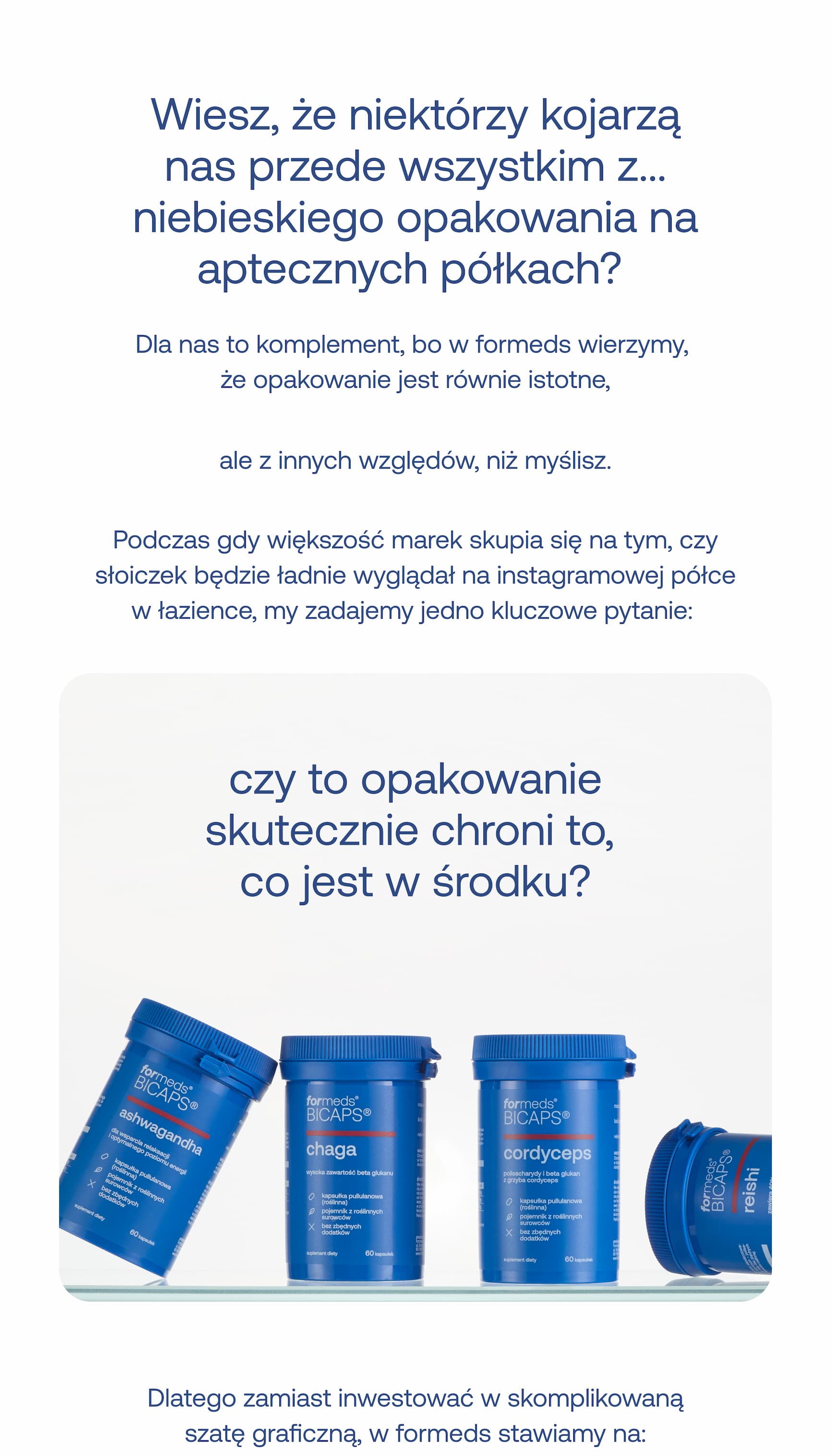 Wiesz, że niektórzy kojarzą nas przede wszystkim z… niebieskiego opakowania na aptecznych półkach?  Dla nas to komplement, bo w Formeds wierzymy, że opakowanie jest równie istotne,  ale z innych względów, niż myślisz.  Podczas gdy większość marek skupia się na tym, czy słoiczek będzie ładnie wyglądał na instagramowej półce w łazience, my zadajemy jedno kluczowe pytanie:  Czy to opakowanie skutecznie chroni to, co jest w środku?  Dlatego zamiast inwestować w skomplikowaną szatę graficzną, w Formeds stawiamy na: