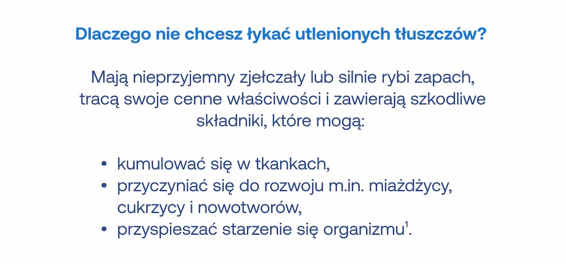 Dlaczego nie chcesz łykać utlenionych tłuszczów? Mają nieprzyjemny zjełczały lub silnie rybi zapach, tracą swoje cenne właściwości i zawierają szkodliwe składniki, które mogą: kumulować się w tkankach, przyczyniać się do rozwoju m.in. miażdżycy, cukrzycy i nowotworów oraz przyspieszać starzenie się organizmu.